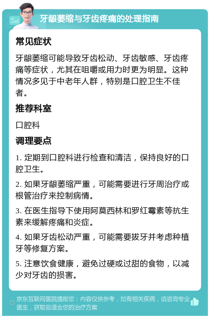 牙龈萎缩与牙齿疼痛的处理指南 常见症状 牙龈萎缩可能导致牙齿松动、牙齿敏感、牙齿疼痛等症状，尤其在咀嚼或用力时更为明显。这种情况多见于中老年人群，特别是口腔卫生不佳者。 推荐科室 口腔科 调理要点 1. 定期到口腔科进行检查和清洁，保持良好的口腔卫生。 2. 如果牙龈萎缩严重，可能需要进行牙周治疗或根管治疗来控制病情。 3. 在医生指导下使用阿莫西林和罗红霉素等抗生素来缓解疼痛和炎症。 4. 如果牙齿松动严重，可能需要拔牙并考虑种植牙等修复方案。 5. 注意饮食健康，避免过硬或过甜的食物，以减少对牙齿的损害。