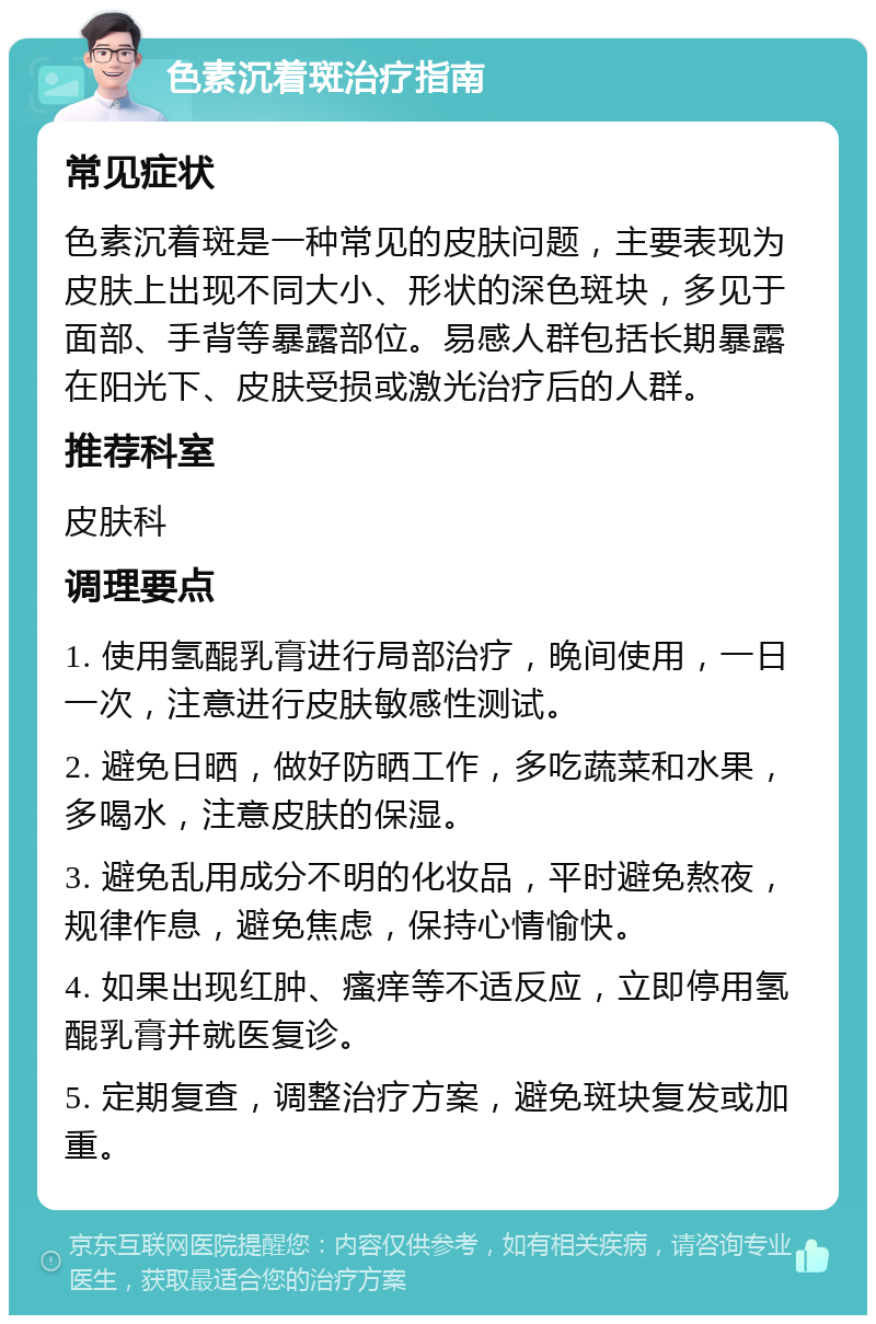 色素沉着斑治疗指南 常见症状 色素沉着斑是一种常见的皮肤问题，主要表现为皮肤上出现不同大小、形状的深色斑块，多见于面部、手背等暴露部位。易感人群包括长期暴露在阳光下、皮肤受损或激光治疗后的人群。 推荐科室 皮肤科 调理要点 1. 使用氢醌乳膏进行局部治疗，晚间使用，一日一次，注意进行皮肤敏感性测试。 2. 避免日晒，做好防晒工作，多吃蔬菜和水果，多喝水，注意皮肤的保湿。 3. 避免乱用成分不明的化妆品，平时避免熬夜，规律作息，避免焦虑，保持心情愉快。 4. 如果出现红肿、瘙痒等不适反应，立即停用氢醌乳膏并就医复诊。 5. 定期复查，调整治疗方案，避免斑块复发或加重。