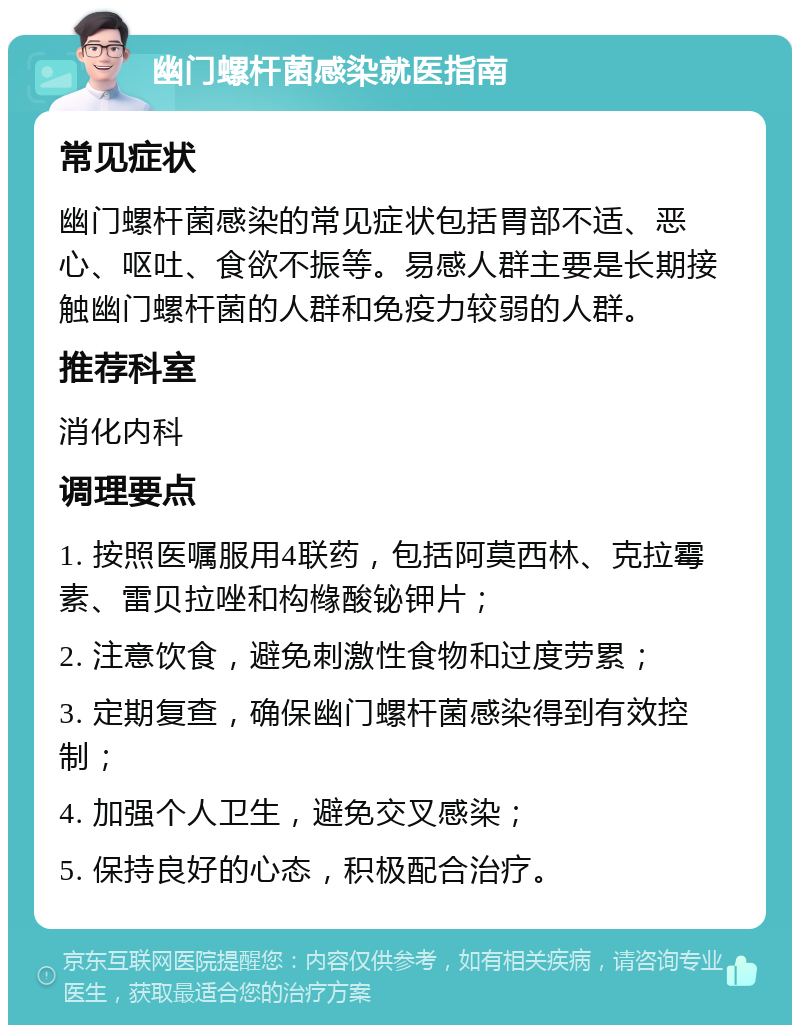 幽门螺杆菌感染就医指南 常见症状 幽门螺杆菌感染的常见症状包括胃部不适、恶心、呕吐、食欲不振等。易感人群主要是长期接触幽门螺杆菌的人群和免疫力较弱的人群。 推荐科室 消化内科 调理要点 1. 按照医嘱服用4联药，包括阿莫西林、克拉霉素、雷贝拉唑和构橼酸铋钾片； 2. 注意饮食，避免刺激性食物和过度劳累； 3. 定期复查，确保幽门螺杆菌感染得到有效控制； 4. 加强个人卫生，避免交叉感染； 5. 保持良好的心态，积极配合治疗。