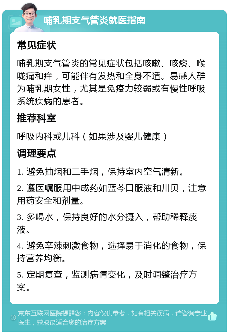 哺乳期支气管炎就医指南 常见症状 哺乳期支气管炎的常见症状包括咳嗽、咳痰、喉咙痛和痒，可能伴有发热和全身不适。易感人群为哺乳期女性，尤其是免疫力较弱或有慢性呼吸系统疾病的患者。 推荐科室 呼吸内科或儿科（如果涉及婴儿健康） 调理要点 1. 避免抽烟和二手烟，保持室内空气清新。 2. 遵医嘱服用中成药如蓝芩口服液和川贝，注意用药安全和剂量。 3. 多喝水，保持良好的水分摄入，帮助稀释痰液。 4. 避免辛辣刺激食物，选择易于消化的食物，保持营养均衡。 5. 定期复查，监测病情变化，及时调整治疗方案。