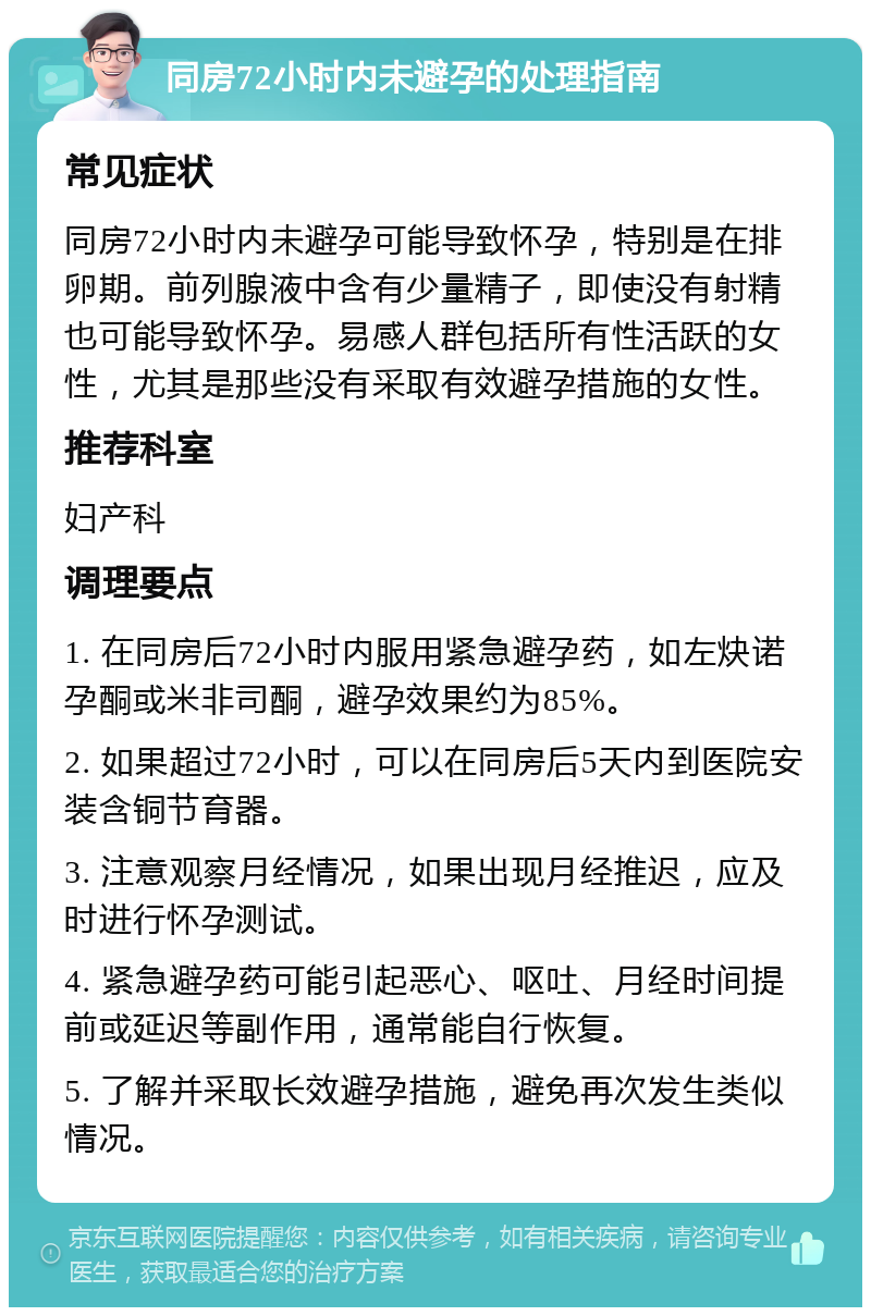 同房72小时内未避孕的处理指南 常见症状 同房72小时内未避孕可能导致怀孕，特别是在排卵期。前列腺液中含有少量精子，即使没有射精也可能导致怀孕。易感人群包括所有性活跃的女性，尤其是那些没有采取有效避孕措施的女性。 推荐科室 妇产科 调理要点 1. 在同房后72小时内服用紧急避孕药，如左炔诺孕酮或米非司酮，避孕效果约为85%。 2. 如果超过72小时，可以在同房后5天内到医院安装含铜节育器。 3. 注意观察月经情况，如果出现月经推迟，应及时进行怀孕测试。 4. 紧急避孕药可能引起恶心、呕吐、月经时间提前或延迟等副作用，通常能自行恢复。 5. 了解并采取长效避孕措施，避免再次发生类似情况。