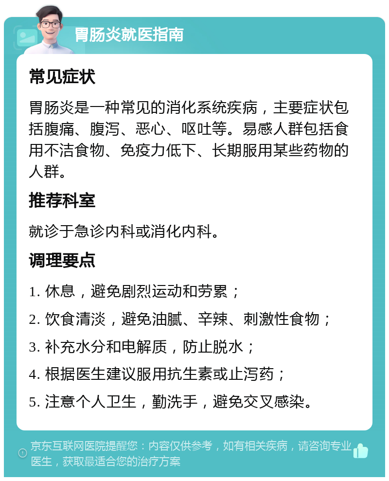 胃肠炎就医指南 常见症状 胃肠炎是一种常见的消化系统疾病，主要症状包括腹痛、腹泻、恶心、呕吐等。易感人群包括食用不洁食物、免疫力低下、长期服用某些药物的人群。 推荐科室 就诊于急诊内科或消化内科。 调理要点 1. 休息，避免剧烈运动和劳累； 2. 饮食清淡，避免油腻、辛辣、刺激性食物； 3. 补充水分和电解质，防止脱水； 4. 根据医生建议服用抗生素或止泻药； 5. 注意个人卫生，勤洗手，避免交叉感染。