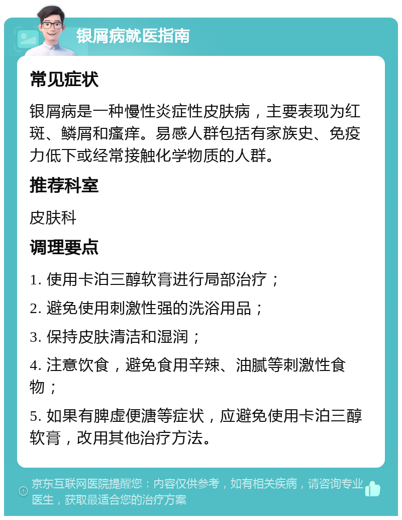 银屑病就医指南 常见症状 银屑病是一种慢性炎症性皮肤病，主要表现为红斑、鳞屑和瘙痒。易感人群包括有家族史、免疫力低下或经常接触化学物质的人群。 推荐科室 皮肤科 调理要点 1. 使用卡泊三醇软膏进行局部治疗； 2. 避免使用刺激性强的洗浴用品； 3. 保持皮肤清洁和湿润； 4. 注意饮食，避免食用辛辣、油腻等刺激性食物； 5. 如果有脾虚便溏等症状，应避免使用卡泊三醇软膏，改用其他治疗方法。