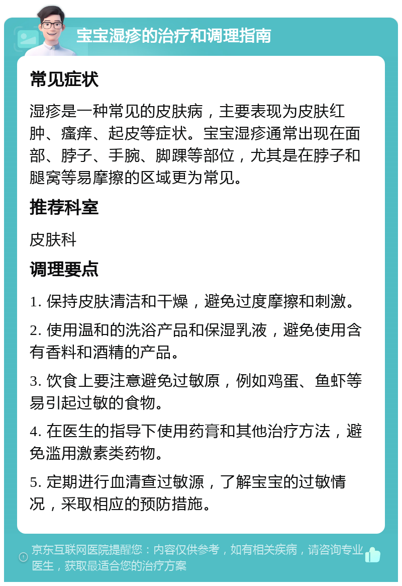 宝宝湿疹的治疗和调理指南 常见症状 湿疹是一种常见的皮肤病，主要表现为皮肤红肿、瘙痒、起皮等症状。宝宝湿疹通常出现在面部、脖子、手腕、脚踝等部位，尤其是在脖子和腿窝等易摩擦的区域更为常见。 推荐科室 皮肤科 调理要点 1. 保持皮肤清洁和干燥，避免过度摩擦和刺激。 2. 使用温和的洗浴产品和保湿乳液，避免使用含有香料和酒精的产品。 3. 饮食上要注意避免过敏原，例如鸡蛋、鱼虾等易引起过敏的食物。 4. 在医生的指导下使用药膏和其他治疗方法，避免滥用激素类药物。 5. 定期进行血清查过敏源，了解宝宝的过敏情况，采取相应的预防措施。