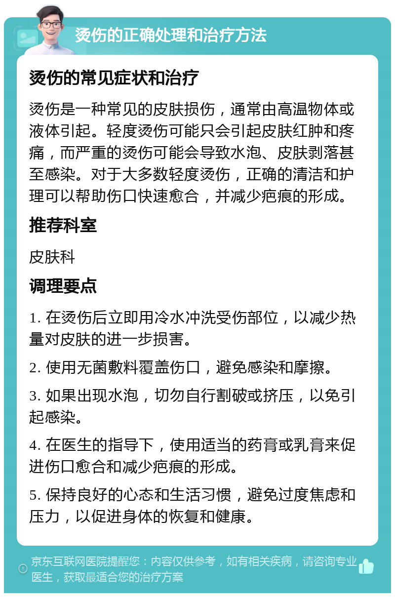 烫伤的正确处理和治疗方法 烫伤的常见症状和治疗 烫伤是一种常见的皮肤损伤，通常由高温物体或液体引起。轻度烫伤可能只会引起皮肤红肿和疼痛，而严重的烫伤可能会导致水泡、皮肤剥落甚至感染。对于大多数轻度烫伤，正确的清洁和护理可以帮助伤口快速愈合，并减少疤痕的形成。 推荐科室 皮肤科 调理要点 1. 在烫伤后立即用冷水冲洗受伤部位，以减少热量对皮肤的进一步损害。 2. 使用无菌敷料覆盖伤口，避免感染和摩擦。 3. 如果出现水泡，切勿自行割破或挤压，以免引起感染。 4. 在医生的指导下，使用适当的药膏或乳膏来促进伤口愈合和减少疤痕的形成。 5. 保持良好的心态和生活习惯，避免过度焦虑和压力，以促进身体的恢复和健康。