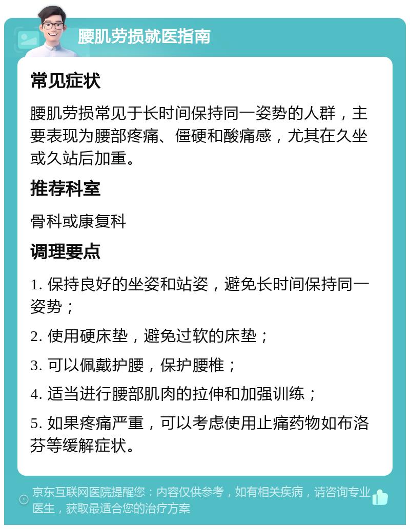 腰肌劳损就医指南 常见症状 腰肌劳损常见于长时间保持同一姿势的人群，主要表现为腰部疼痛、僵硬和酸痛感，尤其在久坐或久站后加重。 推荐科室 骨科或康复科 调理要点 1. 保持良好的坐姿和站姿，避免长时间保持同一姿势； 2. 使用硬床垫，避免过软的床垫； 3. 可以佩戴护腰，保护腰椎； 4. 适当进行腰部肌肉的拉伸和加强训练； 5. 如果疼痛严重，可以考虑使用止痛药物如布洛芬等缓解症状。