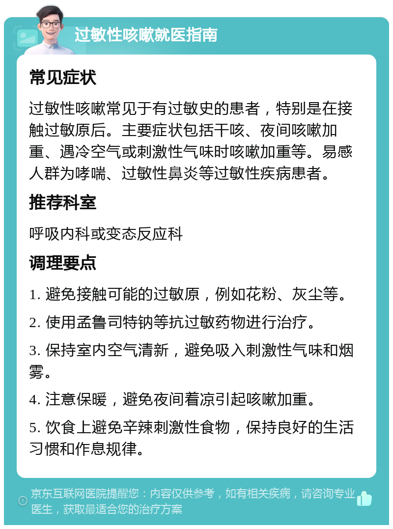 过敏性咳嗽就医指南 常见症状 过敏性咳嗽常见于有过敏史的患者，特别是在接触过敏原后。主要症状包括干咳、夜间咳嗽加重、遇冷空气或刺激性气味时咳嗽加重等。易感人群为哮喘、过敏性鼻炎等过敏性疾病患者。 推荐科室 呼吸内科或变态反应科 调理要点 1. 避免接触可能的过敏原，例如花粉、灰尘等。 2. 使用孟鲁司特钠等抗过敏药物进行治疗。 3. 保持室内空气清新，避免吸入刺激性气味和烟雾。 4. 注意保暖，避免夜间着凉引起咳嗽加重。 5. 饮食上避免辛辣刺激性食物，保持良好的生活习惯和作息规律。