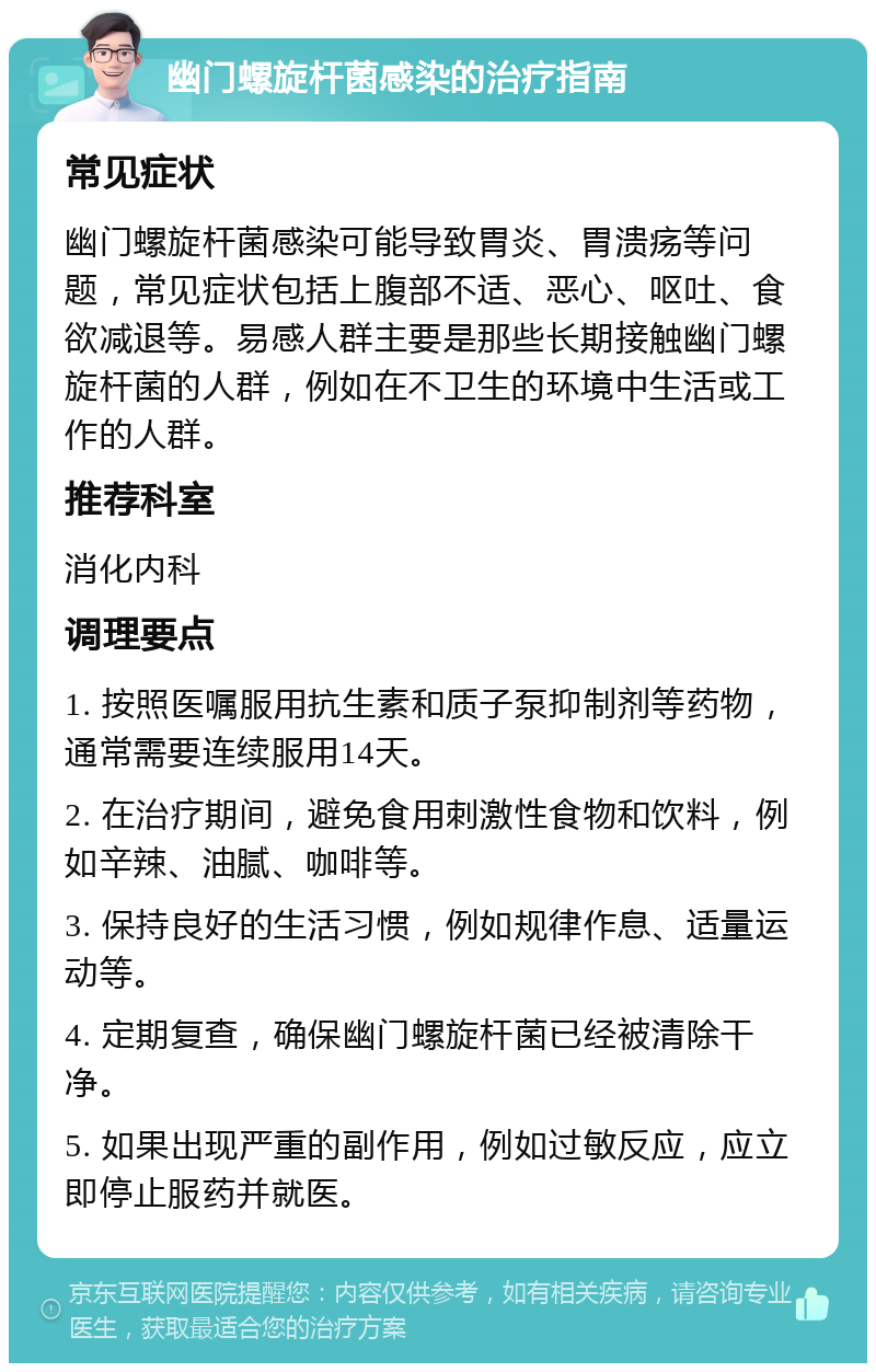 幽门螺旋杆菌感染的治疗指南 常见症状 幽门螺旋杆菌感染可能导致胃炎、胃溃疡等问题，常见症状包括上腹部不适、恶心、呕吐、食欲减退等。易感人群主要是那些长期接触幽门螺旋杆菌的人群，例如在不卫生的环境中生活或工作的人群。 推荐科室 消化内科 调理要点 1. 按照医嘱服用抗生素和质子泵抑制剂等药物，通常需要连续服用14天。 2. 在治疗期间，避免食用刺激性食物和饮料，例如辛辣、油腻、咖啡等。 3. 保持良好的生活习惯，例如规律作息、适量运动等。 4. 定期复查，确保幽门螺旋杆菌已经被清除干净。 5. 如果出现严重的副作用，例如过敏反应，应立即停止服药并就医。