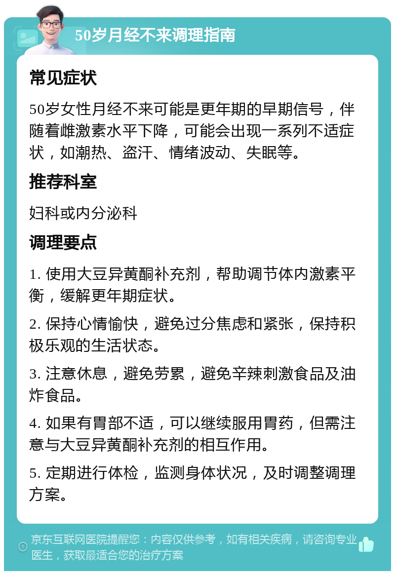 50岁月经不来调理指南 常见症状 50岁女性月经不来可能是更年期的早期信号，伴随着雌激素水平下降，可能会出现一系列不适症状，如潮热、盗汗、情绪波动、失眠等。 推荐科室 妇科或内分泌科 调理要点 1. 使用大豆异黄酮补充剂，帮助调节体内激素平衡，缓解更年期症状。 2. 保持心情愉快，避免过分焦虑和紧张，保持积极乐观的生活状态。 3. 注意休息，避免劳累，避免辛辣刺激食品及油炸食品。 4. 如果有胃部不适，可以继续服用胃药，但需注意与大豆异黄酮补充剂的相互作用。 5. 定期进行体检，监测身体状况，及时调整调理方案。