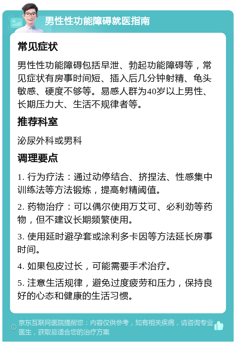 男性性功能障碍就医指南 常见症状 男性性功能障碍包括早泄、勃起功能障碍等，常见症状有房事时间短、插入后几分钟射精、龟头敏感、硬度不够等。易感人群为40岁以上男性、长期压力大、生活不规律者等。 推荐科室 泌尿外科或男科 调理要点 1. 行为疗法：通过动停结合、挤捏法、性感集中训练法等方法锻炼，提高射精阈值。 2. 药物治疗：可以偶尔使用万艾可、必利劲等药物，但不建议长期频繁使用。 3. 使用延时避孕套或涂利多卡因等方法延长房事时间。 4. 如果包皮过长，可能需要手术治疗。 5. 注意生活规律，避免过度疲劳和压力，保持良好的心态和健康的生活习惯。