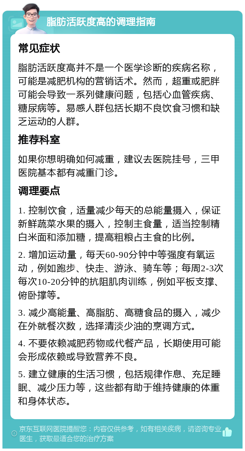 脂肪活跃度高的调理指南 常见症状 脂肪活跃度高并不是一个医学诊断的疾病名称，可能是减肥机构的营销话术。然而，超重或肥胖可能会导致一系列健康问题，包括心血管疾病、糖尿病等。易感人群包括长期不良饮食习惯和缺乏运动的人群。 推荐科室 如果你想明确如何减重，建议去医院挂号，三甲医院基本都有减重门诊。 调理要点 1. 控制饮食，适量减少每天的总能量摄入，保证新鲜蔬菜水果的摄入，控制主食量，适当控制精白米面和添加糖，提高粗粮占主食的比例。 2. 增加运动量，每天60-90分钟中等强度有氧运动，例如跑步、快走、游泳、骑车等；每周2-3次每次10-20分钟的抗阻肌肉训练，例如平板支撑、俯卧撑等。 3. 减少高能量、高脂肪、高糖食品的摄入，减少在外就餐次数，选择清淡少油的烹调方式。 4. 不要依赖减肥药物或代餐产品，长期使用可能会形成依赖或导致营养不良。 5. 建立健康的生活习惯，包括规律作息、充足睡眠、减少压力等，这些都有助于维持健康的体重和身体状态。