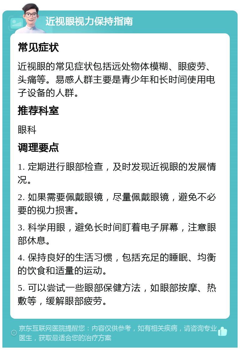 近视眼视力保持指南 常见症状 近视眼的常见症状包括远处物体模糊、眼疲劳、头痛等。易感人群主要是青少年和长时间使用电子设备的人群。 推荐科室 眼科 调理要点 1. 定期进行眼部检查，及时发现近视眼的发展情况。 2. 如果需要佩戴眼镜，尽量佩戴眼镜，避免不必要的视力损害。 3. 科学用眼，避免长时间盯着电子屏幕，注意眼部休息。 4. 保持良好的生活习惯，包括充足的睡眠、均衡的饮食和适量的运动。 5. 可以尝试一些眼部保健方法，如眼部按摩、热敷等，缓解眼部疲劳。