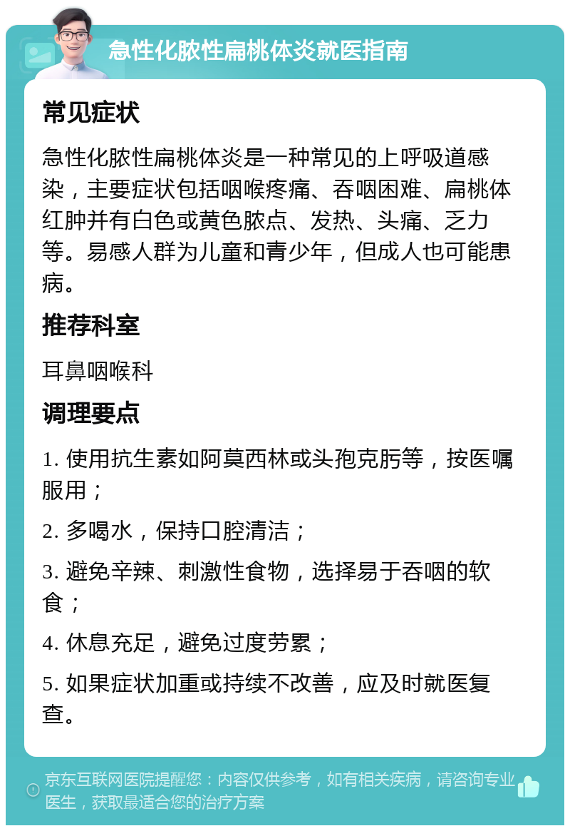 急性化脓性扁桃体炎就医指南 常见症状 急性化脓性扁桃体炎是一种常见的上呼吸道感染，主要症状包括咽喉疼痛、吞咽困难、扁桃体红肿并有白色或黄色脓点、发热、头痛、乏力等。易感人群为儿童和青少年，但成人也可能患病。 推荐科室 耳鼻咽喉科 调理要点 1. 使用抗生素如阿莫西林或头孢克肟等，按医嘱服用； 2. 多喝水，保持口腔清洁； 3. 避免辛辣、刺激性食物，选择易于吞咽的软食； 4. 休息充足，避免过度劳累； 5. 如果症状加重或持续不改善，应及时就医复查。