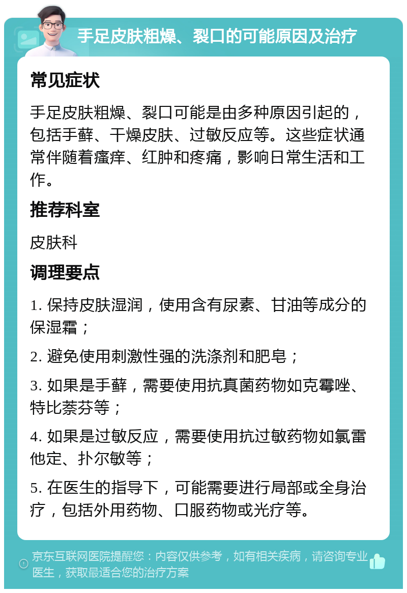 手足皮肤粗燥、裂口的可能原因及治疗 常见症状 手足皮肤粗燥、裂口可能是由多种原因引起的，包括手藓、干燥皮肤、过敏反应等。这些症状通常伴随着瘙痒、红肿和疼痛，影响日常生活和工作。 推荐科室 皮肤科 调理要点 1. 保持皮肤湿润，使用含有尿素、甘油等成分的保湿霜； 2. 避免使用刺激性强的洗涤剂和肥皂； 3. 如果是手藓，需要使用抗真菌药物如克霉唑、特比萘芬等； 4. 如果是过敏反应，需要使用抗过敏药物如氯雷他定、扑尔敏等； 5. 在医生的指导下，可能需要进行局部或全身治疗，包括外用药物、口服药物或光疗等。