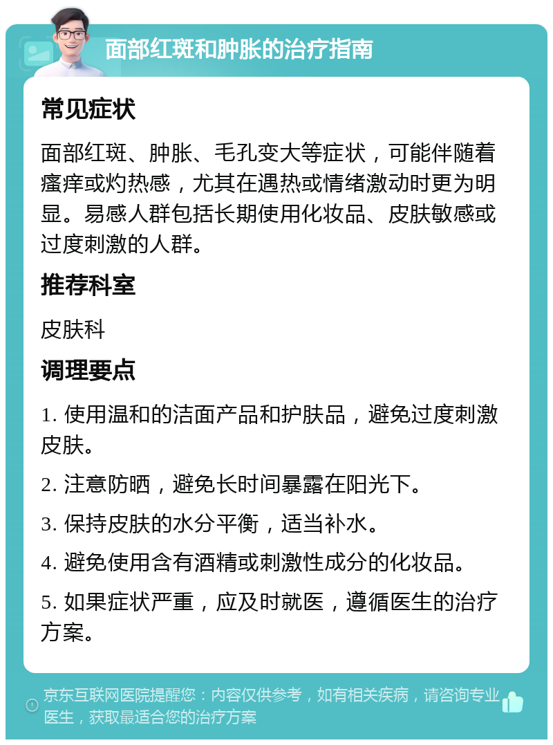 面部红斑和肿胀的治疗指南 常见症状 面部红斑、肿胀、毛孔变大等症状，可能伴随着瘙痒或灼热感，尤其在遇热或情绪激动时更为明显。易感人群包括长期使用化妆品、皮肤敏感或过度刺激的人群。 推荐科室 皮肤科 调理要点 1. 使用温和的洁面产品和护肤品，避免过度刺激皮肤。 2. 注意防晒，避免长时间暴露在阳光下。 3. 保持皮肤的水分平衡，适当补水。 4. 避免使用含有酒精或刺激性成分的化妆品。 5. 如果症状严重，应及时就医，遵循医生的治疗方案。