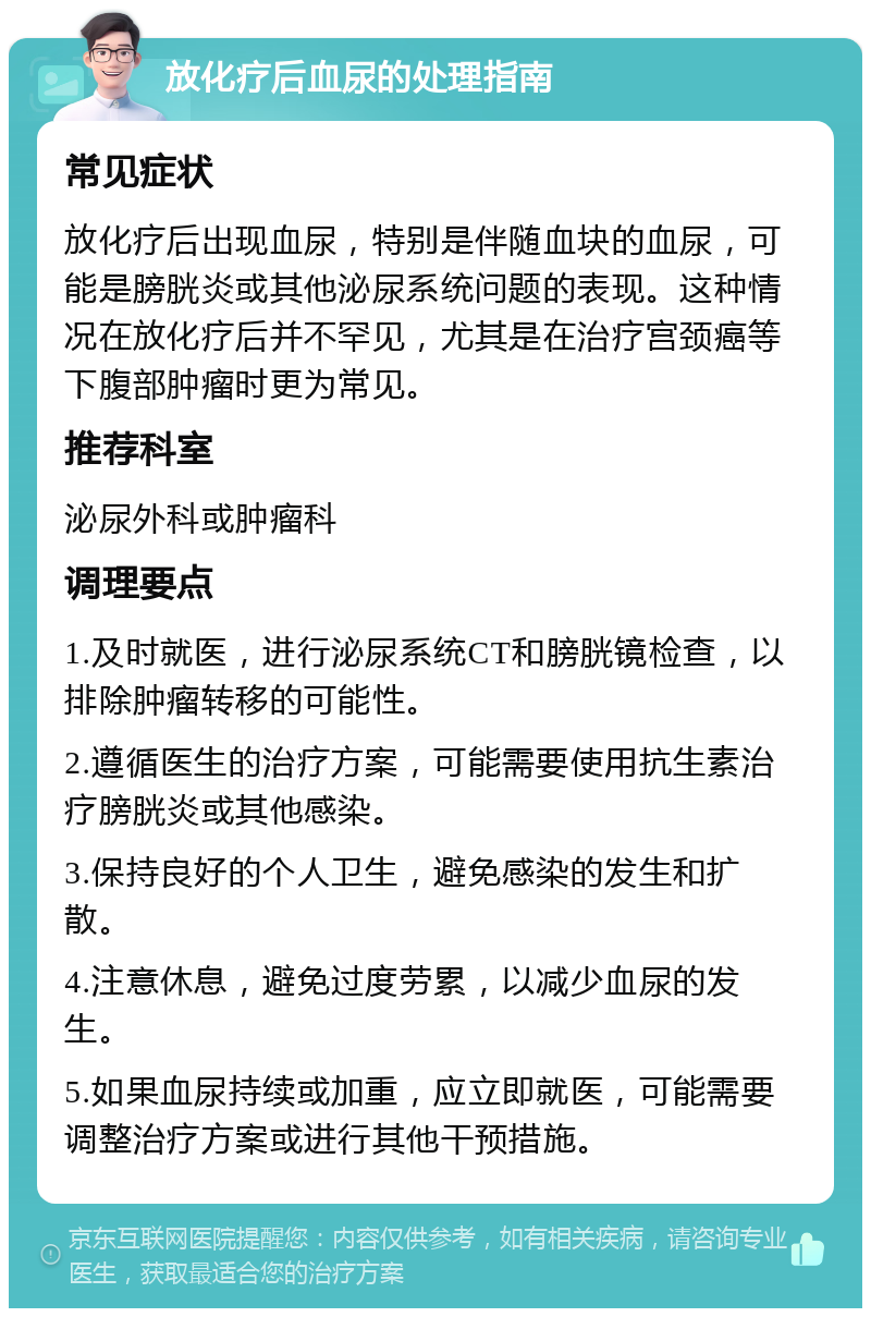 放化疗后血尿的处理指南 常见症状 放化疗后出现血尿，特别是伴随血块的血尿，可能是膀胱炎或其他泌尿系统问题的表现。这种情况在放化疗后并不罕见，尤其是在治疗宫颈癌等下腹部肿瘤时更为常见。 推荐科室 泌尿外科或肿瘤科 调理要点 1.及时就医，进行泌尿系统CT和膀胱镜检查，以排除肿瘤转移的可能性。 2.遵循医生的治疗方案，可能需要使用抗生素治疗膀胱炎或其他感染。 3.保持良好的个人卫生，避免感染的发生和扩散。 4.注意休息，避免过度劳累，以减少血尿的发生。 5.如果血尿持续或加重，应立即就医，可能需要调整治疗方案或进行其他干预措施。