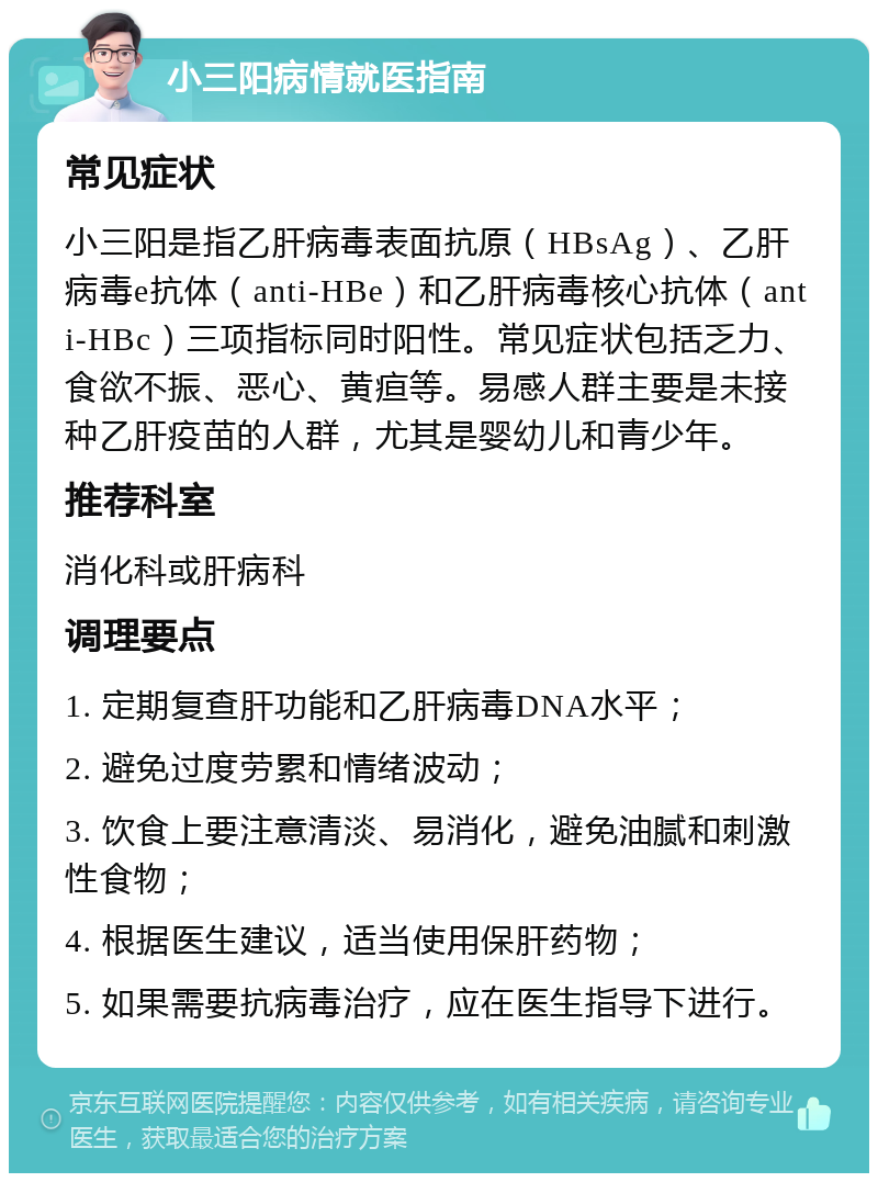 小三阳病情就医指南 常见症状 小三阳是指乙肝病毒表面抗原（HBsAg）、乙肝病毒e抗体（anti-HBe）和乙肝病毒核心抗体（anti-HBc）三项指标同时阳性。常见症状包括乏力、食欲不振、恶心、黄疸等。易感人群主要是未接种乙肝疫苗的人群，尤其是婴幼儿和青少年。 推荐科室 消化科或肝病科 调理要点 1. 定期复查肝功能和乙肝病毒DNA水平； 2. 避免过度劳累和情绪波动； 3. 饮食上要注意清淡、易消化，避免油腻和刺激性食物； 4. 根据医生建议，适当使用保肝药物； 5. 如果需要抗病毒治疗，应在医生指导下进行。