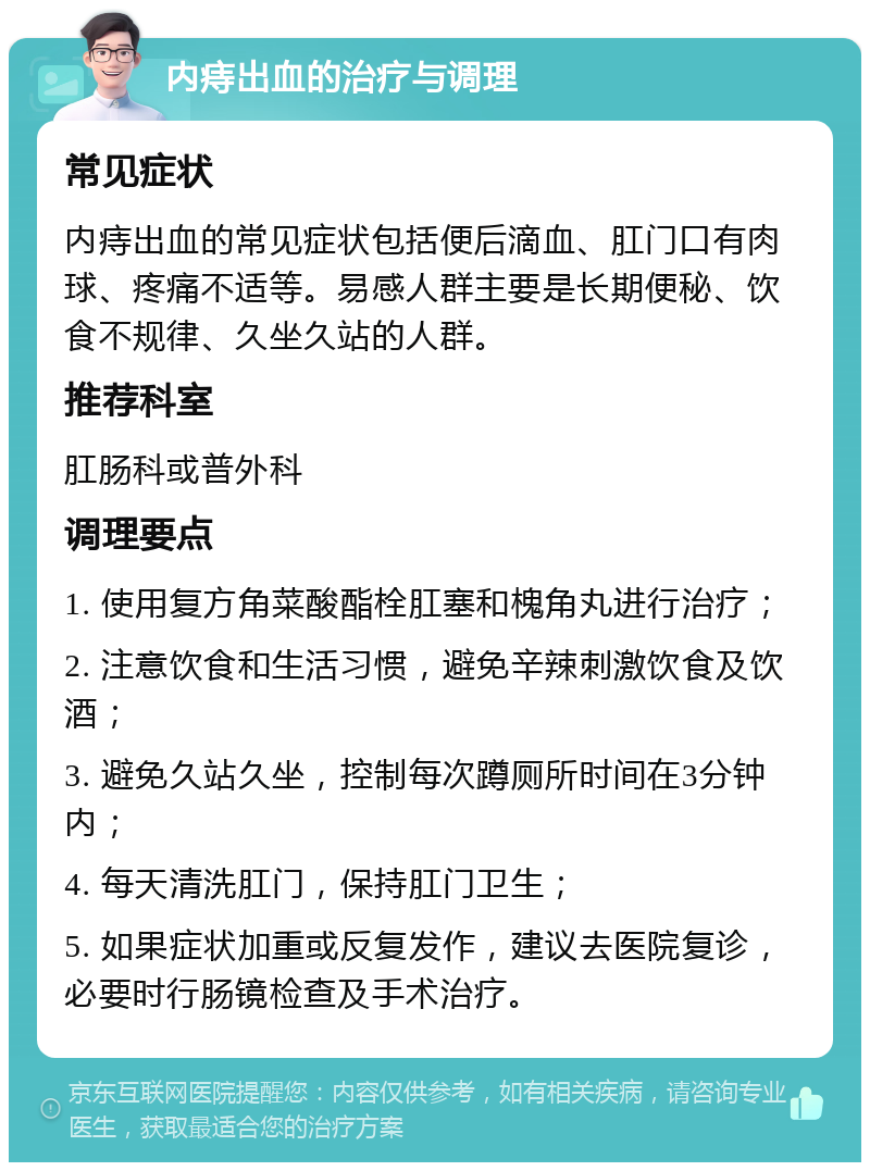 内痔出血的治疗与调理 常见症状 内痔出血的常见症状包括便后滴血、肛门口有肉球、疼痛不适等。易感人群主要是长期便秘、饮食不规律、久坐久站的人群。 推荐科室 肛肠科或普外科 调理要点 1. 使用复方角菜酸酯栓肛塞和槐角丸进行治疗； 2. 注意饮食和生活习惯，避免辛辣刺激饮食及饮酒； 3. 避免久站久坐，控制每次蹲厕所时间在3分钟内； 4. 每天清洗肛门，保持肛门卫生； 5. 如果症状加重或反复发作，建议去医院复诊，必要时行肠镜检查及手术治疗。