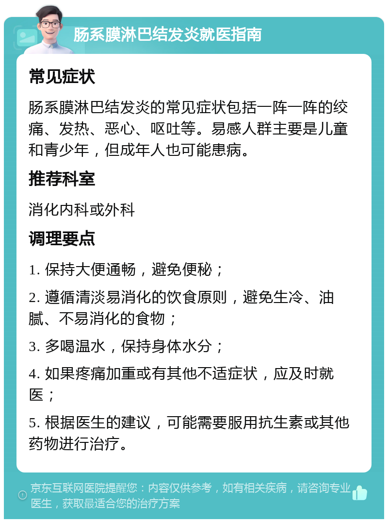 肠系膜淋巴结发炎就医指南 常见症状 肠系膜淋巴结发炎的常见症状包括一阵一阵的绞痛、发热、恶心、呕吐等。易感人群主要是儿童和青少年，但成年人也可能患病。 推荐科室 消化内科或外科 调理要点 1. 保持大便通畅，避免便秘； 2. 遵循清淡易消化的饮食原则，避免生冷、油腻、不易消化的食物； 3. 多喝温水，保持身体水分； 4. 如果疼痛加重或有其他不适症状，应及时就医； 5. 根据医生的建议，可能需要服用抗生素或其他药物进行治疗。