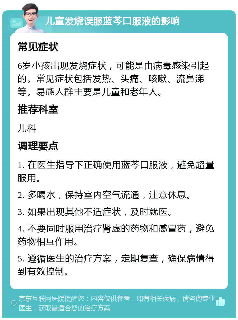 儿童发烧误服蓝芩口服液的影响 常见症状 6岁小孩出现发烧症状，可能是由病毒感染引起的。常见症状包括发热、头痛、咳嗽、流鼻涕等。易感人群主要是儿童和老年人。 推荐科室 儿科 调理要点 1. 在医生指导下正确使用蓝芩口服液，避免超量服用。 2. 多喝水，保持室内空气流通，注意休息。 3. 如果出现其他不适症状，及时就医。 4. 不要同时服用治疗肾虚的药物和感冒药，避免药物相互作用。 5. 遵循医生的治疗方案，定期复查，确保病情得到有效控制。