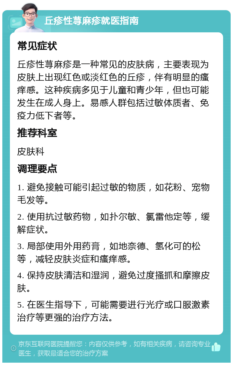 丘疹性荨麻疹就医指南 常见症状 丘疹性荨麻疹是一种常见的皮肤病，主要表现为皮肤上出现红色或淡红色的丘疹，伴有明显的瘙痒感。这种疾病多见于儿童和青少年，但也可能发生在成人身上。易感人群包括过敏体质者、免疫力低下者等。 推荐科室 皮肤科 调理要点 1. 避免接触可能引起过敏的物质，如花粉、宠物毛发等。 2. 使用抗过敏药物，如扑尔敏、氯雷他定等，缓解症状。 3. 局部使用外用药膏，如地奈德、氢化可的松等，减轻皮肤炎症和瘙痒感。 4. 保持皮肤清洁和湿润，避免过度搔抓和摩擦皮肤。 5. 在医生指导下，可能需要进行光疗或口服激素治疗等更强的治疗方法。