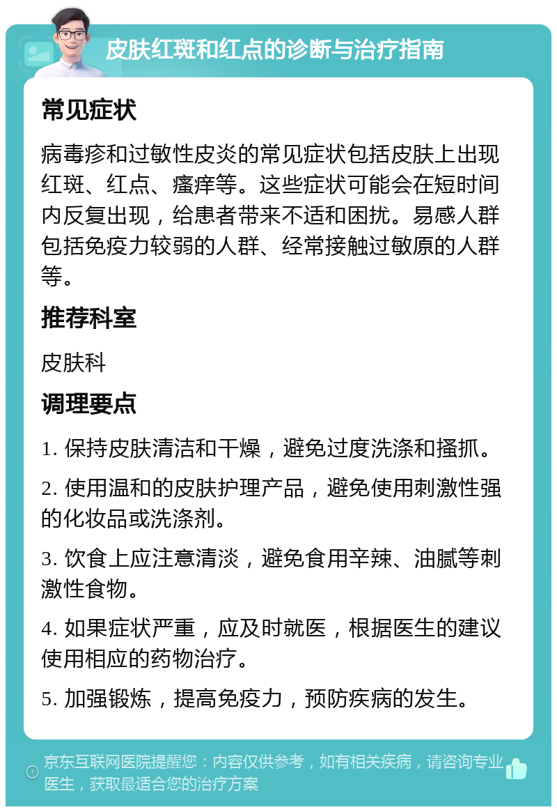 皮肤红斑和红点的诊断与治疗指南 常见症状 病毒疹和过敏性皮炎的常见症状包括皮肤上出现红斑、红点、瘙痒等。这些症状可能会在短时间内反复出现，给患者带来不适和困扰。易感人群包括免疫力较弱的人群、经常接触过敏原的人群等。 推荐科室 皮肤科 调理要点 1. 保持皮肤清洁和干燥，避免过度洗涤和搔抓。 2. 使用温和的皮肤护理产品，避免使用刺激性强的化妆品或洗涤剂。 3. 饮食上应注意清淡，避免食用辛辣、油腻等刺激性食物。 4. 如果症状严重，应及时就医，根据医生的建议使用相应的药物治疗。 5. 加强锻炼，提高免疫力，预防疾病的发生。