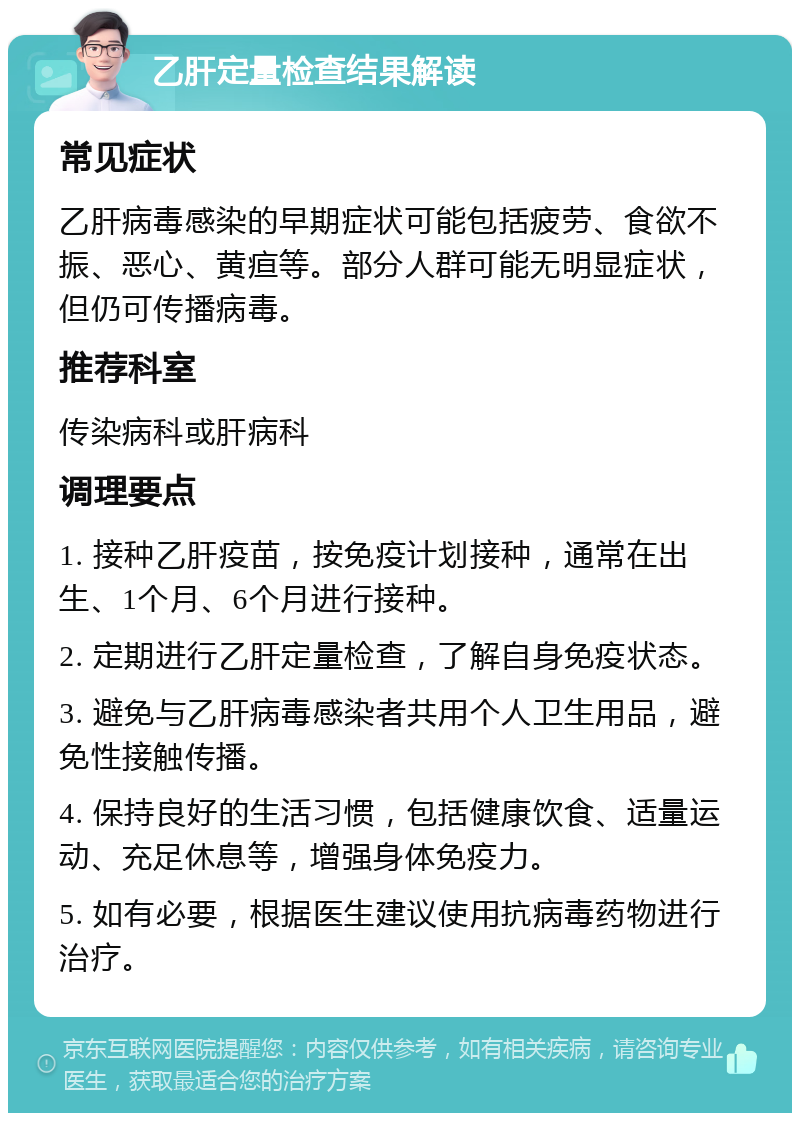 乙肝定量检查结果解读 常见症状 乙肝病毒感染的早期症状可能包括疲劳、食欲不振、恶心、黄疸等。部分人群可能无明显症状，但仍可传播病毒。 推荐科室 传染病科或肝病科 调理要点 1. 接种乙肝疫苗，按免疫计划接种，通常在出生、1个月、6个月进行接种。 2. 定期进行乙肝定量检查，了解自身免疫状态。 3. 避免与乙肝病毒感染者共用个人卫生用品，避免性接触传播。 4. 保持良好的生活习惯，包括健康饮食、适量运动、充足休息等，增强身体免疫力。 5. 如有必要，根据医生建议使用抗病毒药物进行治疗。