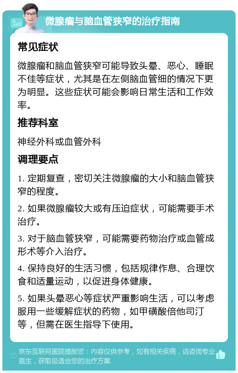 微腺瘤与脑血管狭窄的治疗指南 常见症状 微腺瘤和脑血管狭窄可能导致头晕、恶心、睡眠不佳等症状，尤其是在左侧脑血管细的情况下更为明显。这些症状可能会影响日常生活和工作效率。 推荐科室 神经外科或血管外科 调理要点 1. 定期复查，密切关注微腺瘤的大小和脑血管狭窄的程度。 2. 如果微腺瘤较大或有压迫症状，可能需要手术治疗。 3. 对于脑血管狭窄，可能需要药物治疗或血管成形术等介入治疗。 4. 保持良好的生活习惯，包括规律作息、合理饮食和适量运动，以促进身体健康。 5. 如果头晕恶心等症状严重影响生活，可以考虑服用一些缓解症状的药物，如甲磺酸倍他司汀等，但需在医生指导下使用。