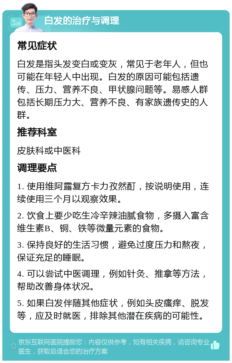 白发的治疗与调理 常见症状 白发是指头发变白或变灰，常见于老年人，但也可能在年轻人中出现。白发的原因可能包括遗传、压力、营养不良、甲状腺问题等。易感人群包括长期压力大、营养不良、有家族遗传史的人群。 推荐科室 皮肤科或中医科 调理要点 1. 使用维阿露复方卡力孜然酊，按说明使用，连续使用三个月以观察效果。 2. 饮食上要少吃生冷辛辣油腻食物，多摄入富含维生素B、铜、铁等微量元素的食物。 3. 保持良好的生活习惯，避免过度压力和熬夜，保证充足的睡眠。 4. 可以尝试中医调理，例如针灸、推拿等方法，帮助改善身体状况。 5. 如果白发伴随其他症状，例如头皮瘙痒、脱发等，应及时就医，排除其他潜在疾病的可能性。