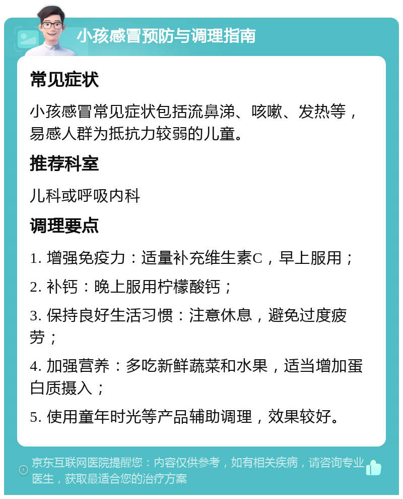 小孩感冒预防与调理指南 常见症状 小孩感冒常见症状包括流鼻涕、咳嗽、发热等，易感人群为抵抗力较弱的儿童。 推荐科室 儿科或呼吸内科 调理要点 1. 增强免疫力：适量补充维生素C，早上服用； 2. 补钙：晚上服用柠檬酸钙； 3. 保持良好生活习惯：注意休息，避免过度疲劳； 4. 加强营养：多吃新鲜蔬菜和水果，适当增加蛋白质摄入； 5. 使用童年时光等产品辅助调理，效果较好。