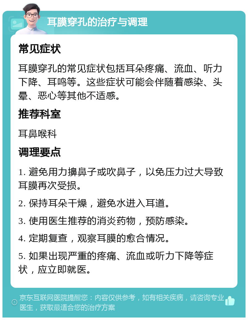 耳膜穿孔的治疗与调理 常见症状 耳膜穿孔的常见症状包括耳朵疼痛、流血、听力下降、耳鸣等。这些症状可能会伴随着感染、头晕、恶心等其他不适感。 推荐科室 耳鼻喉科 调理要点 1. 避免用力擤鼻子或吹鼻子，以免压力过大导致耳膜再次受损。 2. 保持耳朵干燥，避免水进入耳道。 3. 使用医生推荐的消炎药物，预防感染。 4. 定期复查，观察耳膜的愈合情况。 5. 如果出现严重的疼痛、流血或听力下降等症状，应立即就医。