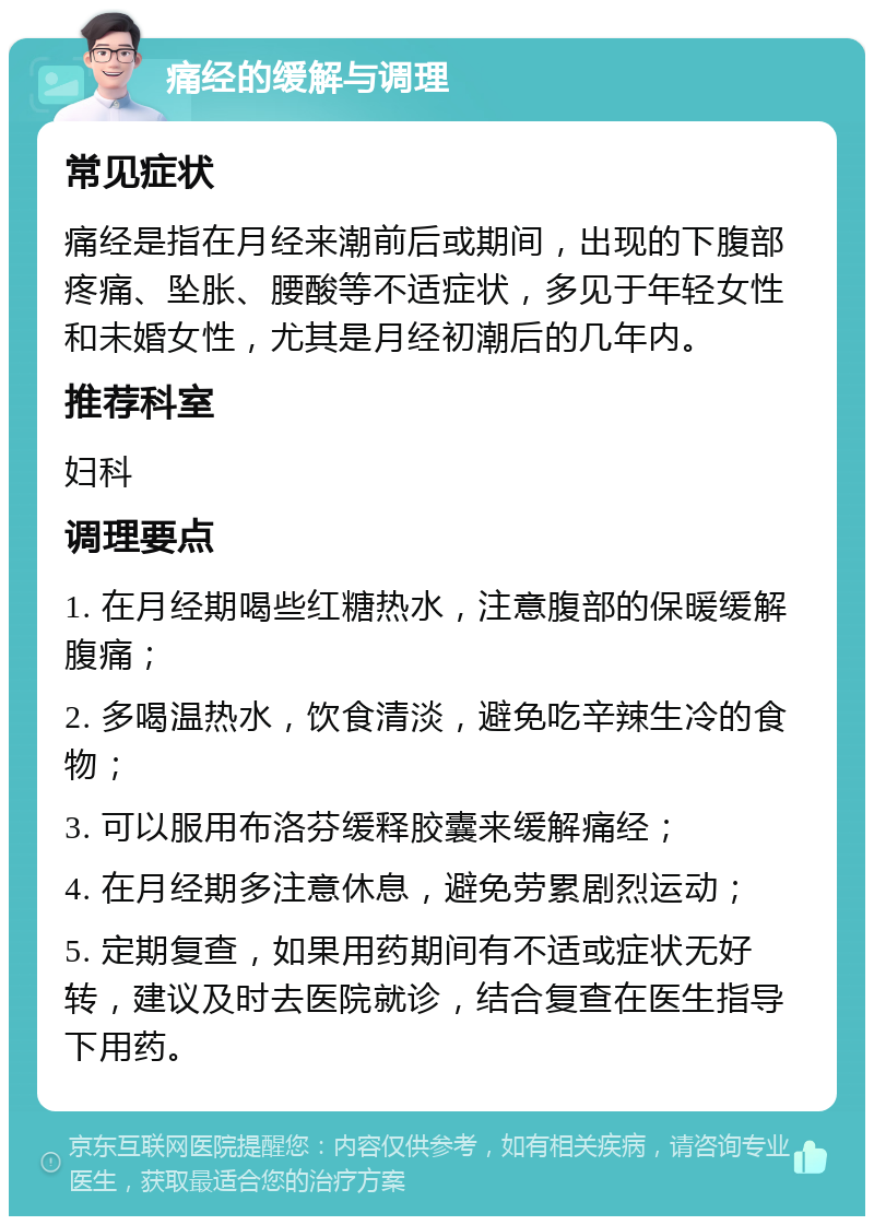 痛经的缓解与调理 常见症状 痛经是指在月经来潮前后或期间，出现的下腹部疼痛、坠胀、腰酸等不适症状，多见于年轻女性和未婚女性，尤其是月经初潮后的几年内。 推荐科室 妇科 调理要点 1. 在月经期喝些红糖热水，注意腹部的保暖缓解腹痛； 2. 多喝温热水，饮食清淡，避免吃辛辣生冷的食物； 3. 可以服用布洛芬缓释胶囊来缓解痛经； 4. 在月经期多注意休息，避免劳累剧烈运动； 5. 定期复查，如果用药期间有不适或症状无好转，建议及时去医院就诊，结合复查在医生指导下用药。