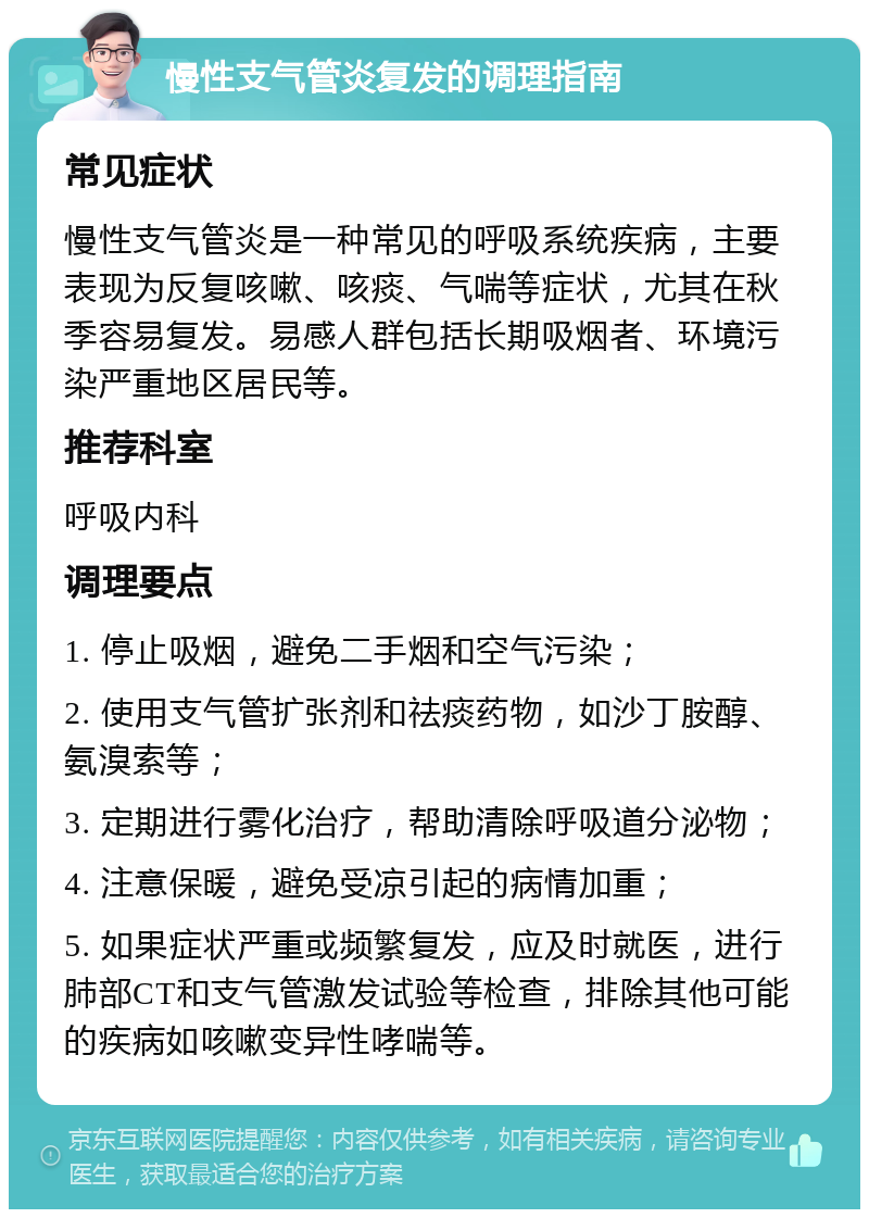 慢性支气管炎复发的调理指南 常见症状 慢性支气管炎是一种常见的呼吸系统疾病，主要表现为反复咳嗽、咳痰、气喘等症状，尤其在秋季容易复发。易感人群包括长期吸烟者、环境污染严重地区居民等。 推荐科室 呼吸内科 调理要点 1. 停止吸烟，避免二手烟和空气污染； 2. 使用支气管扩张剂和祛痰药物，如沙丁胺醇、氨溴索等； 3. 定期进行雾化治疗，帮助清除呼吸道分泌物； 4. 注意保暖，避免受凉引起的病情加重； 5. 如果症状严重或频繁复发，应及时就医，进行肺部CT和支气管激发试验等检查，排除其他可能的疾病如咳嗽变异性哮喘等。