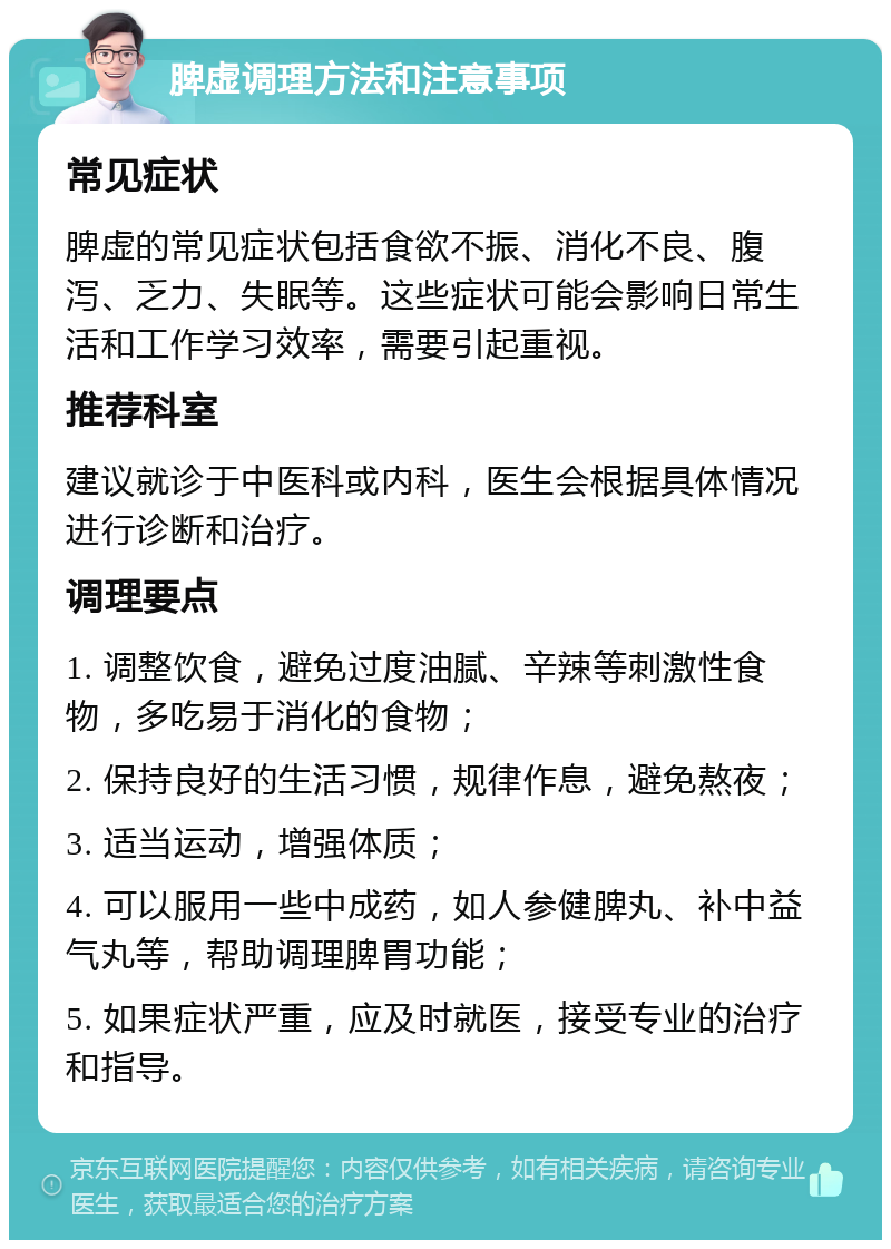 脾虚调理方法和注意事项 常见症状 脾虚的常见症状包括食欲不振、消化不良、腹泻、乏力、失眠等。这些症状可能会影响日常生活和工作学习效率，需要引起重视。 推荐科室 建议就诊于中医科或内科，医生会根据具体情况进行诊断和治疗。 调理要点 1. 调整饮食，避免过度油腻、辛辣等刺激性食物，多吃易于消化的食物； 2. 保持良好的生活习惯，规律作息，避免熬夜； 3. 适当运动，增强体质； 4. 可以服用一些中成药，如人参健脾丸、补中益气丸等，帮助调理脾胃功能； 5. 如果症状严重，应及时就医，接受专业的治疗和指导。