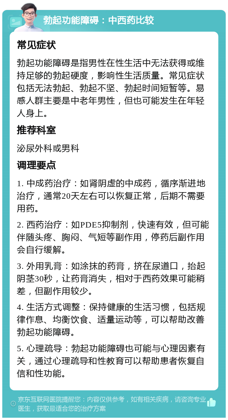 勃起功能障碍：中西药比较 常见症状 勃起功能障碍是指男性在性生活中无法获得或维持足够的勃起硬度，影响性生活质量。常见症状包括无法勃起、勃起不坚、勃起时间短暂等。易感人群主要是中老年男性，但也可能发生在年轻人身上。 推荐科室 泌尿外科或男科 调理要点 1. 中成药治疗：如肾阴虚的中成药，循序渐进地治疗，通常20天左右可以恢复正常，后期不需要用药。 2. 西药治疗：如PDE5抑制剂，快速有效，但可能伴随头疼、胸闷、气短等副作用，停药后副作用会自行缓解。 3. 外用乳膏：如涂抹的药膏，挤在尿道口，抬起阴茎30秒，让药膏消失，相对于西药效果可能稍差，但副作用较少。 4. 生活方式调整：保持健康的生活习惯，包括规律作息、均衡饮食、适量运动等，可以帮助改善勃起功能障碍。 5. 心理疏导：勃起功能障碍也可能与心理因素有关，通过心理疏导和性教育可以帮助患者恢复自信和性功能。