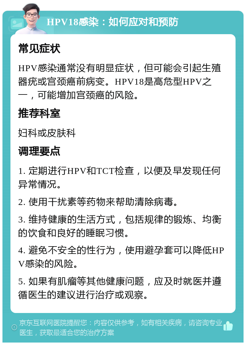 HPV18感染：如何应对和预防 常见症状 HPV感染通常没有明显症状，但可能会引起生殖器疣或宫颈癌前病变。HPV18是高危型HPV之一，可能增加宫颈癌的风险。 推荐科室 妇科或皮肤科 调理要点 1. 定期进行HPV和TCT检查，以便及早发现任何异常情况。 2. 使用干扰素等药物来帮助清除病毒。 3. 维持健康的生活方式，包括规律的锻炼、均衡的饮食和良好的睡眠习惯。 4. 避免不安全的性行为，使用避孕套可以降低HPV感染的风险。 5. 如果有肌瘤等其他健康问题，应及时就医并遵循医生的建议进行治疗或观察。