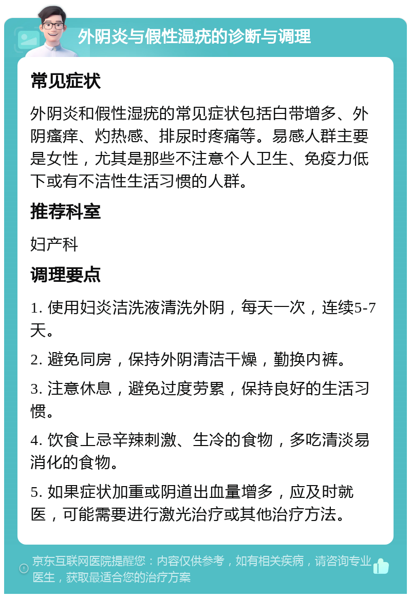 外阴炎与假性湿疣的诊断与调理 常见症状 外阴炎和假性湿疣的常见症状包括白带增多、外阴瘙痒、灼热感、排尿时疼痛等。易感人群主要是女性，尤其是那些不注意个人卫生、免疫力低下或有不洁性生活习惯的人群。 推荐科室 妇产科 调理要点 1. 使用妇炎洁洗液清洗外阴，每天一次，连续5-7天。 2. 避免同房，保持外阴清洁干燥，勤换内裤。 3. 注意休息，避免过度劳累，保持良好的生活习惯。 4. 饮食上忌辛辣刺激、生冷的食物，多吃清淡易消化的食物。 5. 如果症状加重或阴道出血量增多，应及时就医，可能需要进行激光治疗或其他治疗方法。