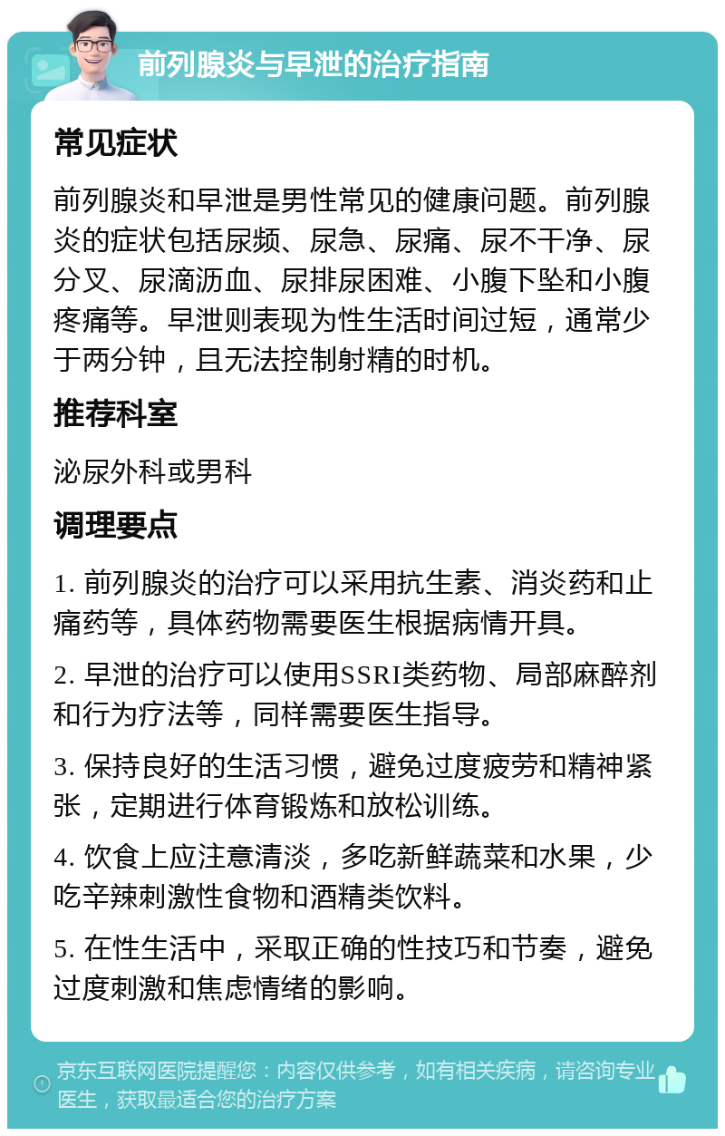 前列腺炎与早泄的治疗指南 常见症状 前列腺炎和早泄是男性常见的健康问题。前列腺炎的症状包括尿频、尿急、尿痛、尿不干净、尿分叉、尿滴沥血、尿排尿困难、小腹下坠和小腹疼痛等。早泄则表现为性生活时间过短，通常少于两分钟，且无法控制射精的时机。 推荐科室 泌尿外科或男科 调理要点 1. 前列腺炎的治疗可以采用抗生素、消炎药和止痛药等，具体药物需要医生根据病情开具。 2. 早泄的治疗可以使用SSRI类药物、局部麻醉剂和行为疗法等，同样需要医生指导。 3. 保持良好的生活习惯，避免过度疲劳和精神紧张，定期进行体育锻炼和放松训练。 4. 饮食上应注意清淡，多吃新鲜蔬菜和水果，少吃辛辣刺激性食物和酒精类饮料。 5. 在性生活中，采取正确的性技巧和节奏，避免过度刺激和焦虑情绪的影响。