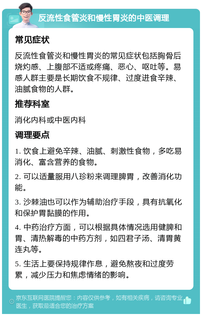 反流性食管炎和慢性胃炎的中医调理 常见症状 反流性食管炎和慢性胃炎的常见症状包括胸骨后烧灼感、上腹部不适或疼痛、恶心、呕吐等。易感人群主要是长期饮食不规律、过度进食辛辣、油腻食物的人群。 推荐科室 消化内科或中医内科 调理要点 1. 饮食上避免辛辣、油腻、刺激性食物，多吃易消化、富含营养的食物。 2. 可以适量服用八珍粉来调理脾胃，改善消化功能。 3. 沙棘油也可以作为辅助治疗手段，具有抗氧化和保护胃黏膜的作用。 4. 中药治疗方面，可以根据具体情况选用健脾和胃、清热解毒的中药方剂，如四君子汤、清胃黄连丸等。 5. 生活上要保持规律作息，避免熬夜和过度劳累，减少压力和焦虑情绪的影响。