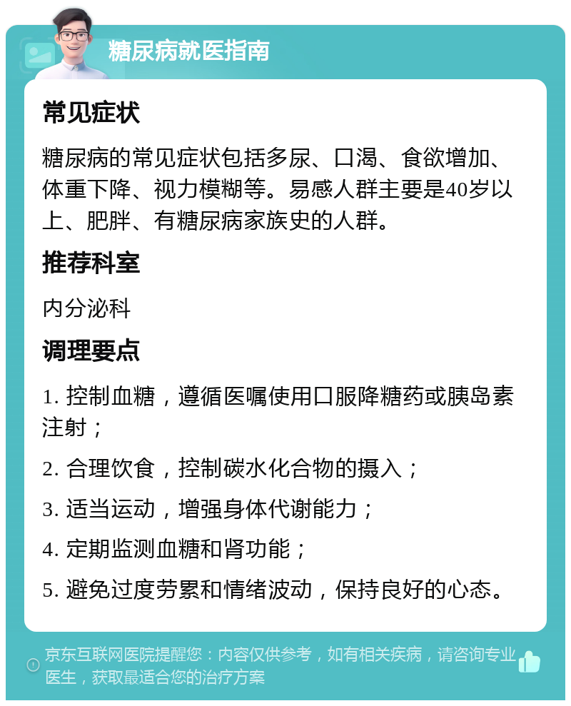 糖尿病就医指南 常见症状 糖尿病的常见症状包括多尿、口渴、食欲增加、体重下降、视力模糊等。易感人群主要是40岁以上、肥胖、有糖尿病家族史的人群。 推荐科室 内分泌科 调理要点 1. 控制血糖，遵循医嘱使用口服降糖药或胰岛素注射； 2. 合理饮食，控制碳水化合物的摄入； 3. 适当运动，增强身体代谢能力； 4. 定期监测血糖和肾功能； 5. 避免过度劳累和情绪波动，保持良好的心态。