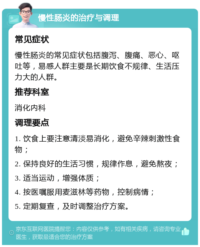 慢性肠炎的治疗与调理 常见症状 慢性肠炎的常见症状包括腹泻、腹痛、恶心、呕吐等，易感人群主要是长期饮食不规律、生活压力大的人群。 推荐科室 消化内科 调理要点 1. 饮食上要注意清淡易消化，避免辛辣刺激性食物； 2. 保持良好的生活习惯，规律作息，避免熬夜； 3. 适当运动，增强体质； 4. 按医嘱服用麦滋林等药物，控制病情； 5. 定期复查，及时调整治疗方案。