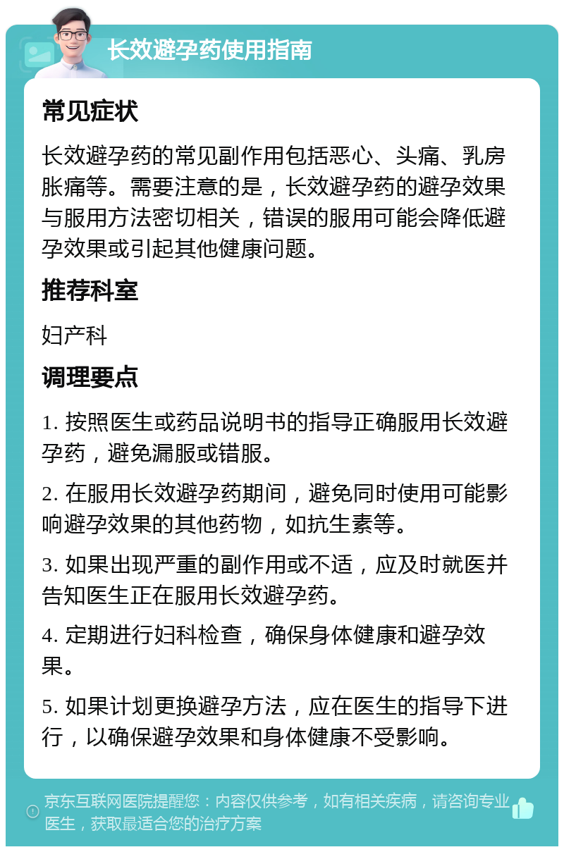 长效避孕药使用指南 常见症状 长效避孕药的常见副作用包括恶心、头痛、乳房胀痛等。需要注意的是，长效避孕药的避孕效果与服用方法密切相关，错误的服用可能会降低避孕效果或引起其他健康问题。 推荐科室 妇产科 调理要点 1. 按照医生或药品说明书的指导正确服用长效避孕药，避免漏服或错服。 2. 在服用长效避孕药期间，避免同时使用可能影响避孕效果的其他药物，如抗生素等。 3. 如果出现严重的副作用或不适，应及时就医并告知医生正在服用长效避孕药。 4. 定期进行妇科检查，确保身体健康和避孕效果。 5. 如果计划更换避孕方法，应在医生的指导下进行，以确保避孕效果和身体健康不受影响。