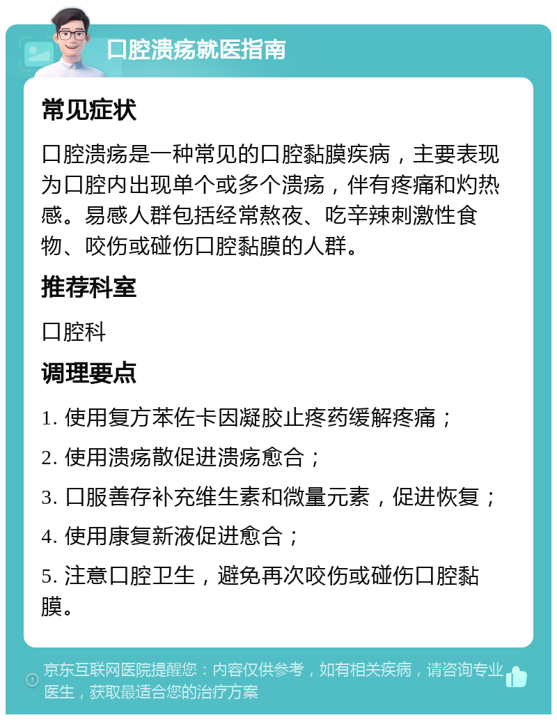 口腔溃疡就医指南 常见症状 口腔溃疡是一种常见的口腔黏膜疾病，主要表现为口腔内出现单个或多个溃疡，伴有疼痛和灼热感。易感人群包括经常熬夜、吃辛辣刺激性食物、咬伤或碰伤口腔黏膜的人群。 推荐科室 口腔科 调理要点 1. 使用复方苯佐卡因凝胶止疼药缓解疼痛； 2. 使用溃疡散促进溃疡愈合； 3. 口服善存补充维生素和微量元素，促进恢复； 4. 使用康复新液促进愈合； 5. 注意口腔卫生，避免再次咬伤或碰伤口腔黏膜。