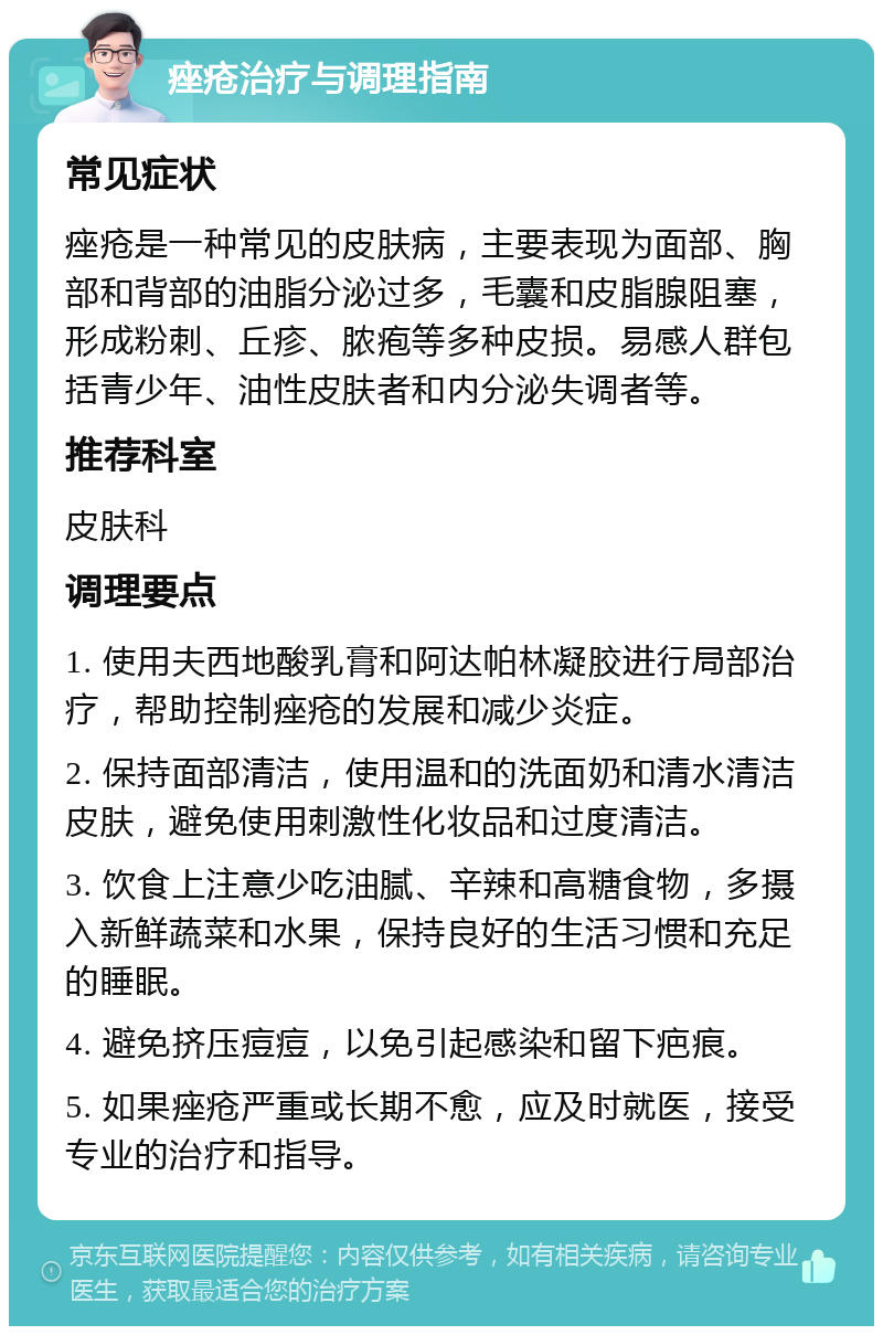 痤疮治疗与调理指南 常见症状 痤疮是一种常见的皮肤病，主要表现为面部、胸部和背部的油脂分泌过多，毛囊和皮脂腺阻塞，形成粉刺、丘疹、脓疱等多种皮损。易感人群包括青少年、油性皮肤者和内分泌失调者等。 推荐科室 皮肤科 调理要点 1. 使用夫西地酸乳膏和阿达帕林凝胶进行局部治疗，帮助控制痤疮的发展和减少炎症。 2. 保持面部清洁，使用温和的洗面奶和清水清洁皮肤，避免使用刺激性化妆品和过度清洁。 3. 饮食上注意少吃油腻、辛辣和高糖食物，多摄入新鲜蔬菜和水果，保持良好的生活习惯和充足的睡眠。 4. 避免挤压痘痘，以免引起感染和留下疤痕。 5. 如果痤疮严重或长期不愈，应及时就医，接受专业的治疗和指导。