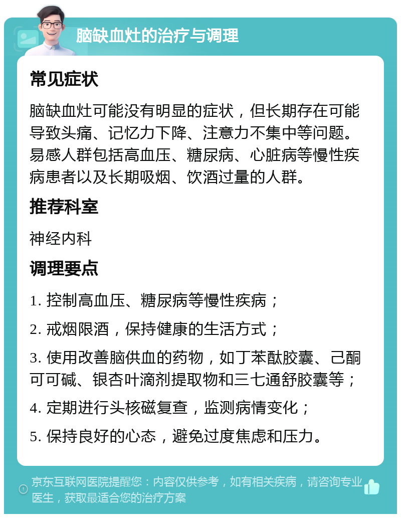 脑缺血灶的治疗与调理 常见症状 脑缺血灶可能没有明显的症状，但长期存在可能导致头痛、记忆力下降、注意力不集中等问题。易感人群包括高血压、糖尿病、心脏病等慢性疾病患者以及长期吸烟、饮酒过量的人群。 推荐科室 神经内科 调理要点 1. 控制高血压、糖尿病等慢性疾病； 2. 戒烟限酒，保持健康的生活方式； 3. 使用改善脑供血的药物，如丁苯酞胶囊、己酮可可碱、银杏叶滴剂提取物和三七通舒胶囊等； 4. 定期进行头核磁复查，监测病情变化； 5. 保持良好的心态，避免过度焦虑和压力。