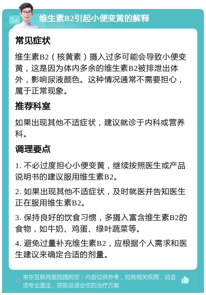 维生素B2引起小便变黄的解释 常见症状 维生素B2（核黄素）摄入过多可能会导致小便变黄，这是因为体内多余的维生素B2被排泄出体外，影响尿液颜色。这种情况通常不需要担心，属于正常现象。 推荐科室 如果出现其他不适症状，建议就诊于内科或营养科。 调理要点 1. 不必过度担心小便变黄，继续按照医生或产品说明书的建议服用维生素B2。 2. 如果出现其他不适症状，及时就医并告知医生正在服用维生素B2。 3. 保持良好的饮食习惯，多摄入富含维生素B2的食物，如牛奶、鸡蛋、绿叶蔬菜等。 4. 避免过量补充维生素B2，应根据个人需求和医生建议来确定合适的剂量。