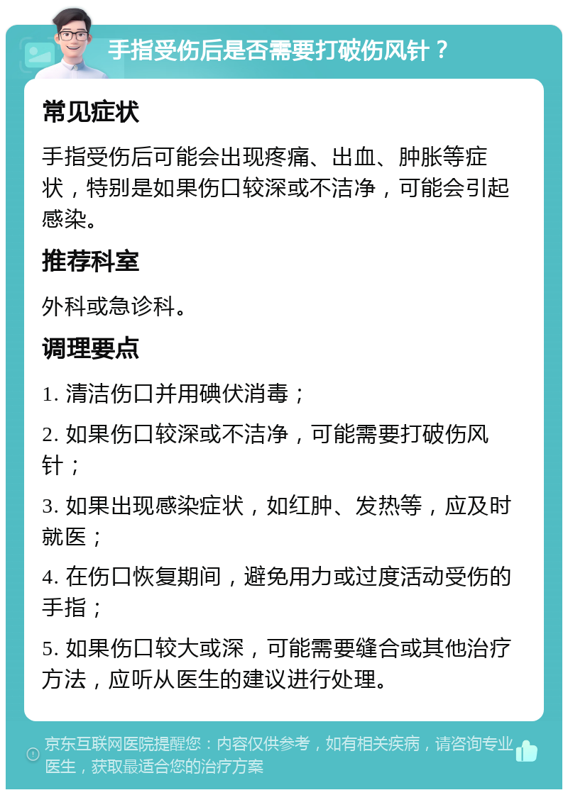 手指受伤后是否需要打破伤风针？ 常见症状 手指受伤后可能会出现疼痛、出血、肿胀等症状，特别是如果伤口较深或不洁净，可能会引起感染。 推荐科室 外科或急诊科。 调理要点 1. 清洁伤口并用碘伏消毒； 2. 如果伤口较深或不洁净，可能需要打破伤风针； 3. 如果出现感染症状，如红肿、发热等，应及时就医； 4. 在伤口恢复期间，避免用力或过度活动受伤的手指； 5. 如果伤口较大或深，可能需要缝合或其他治疗方法，应听从医生的建议进行处理。