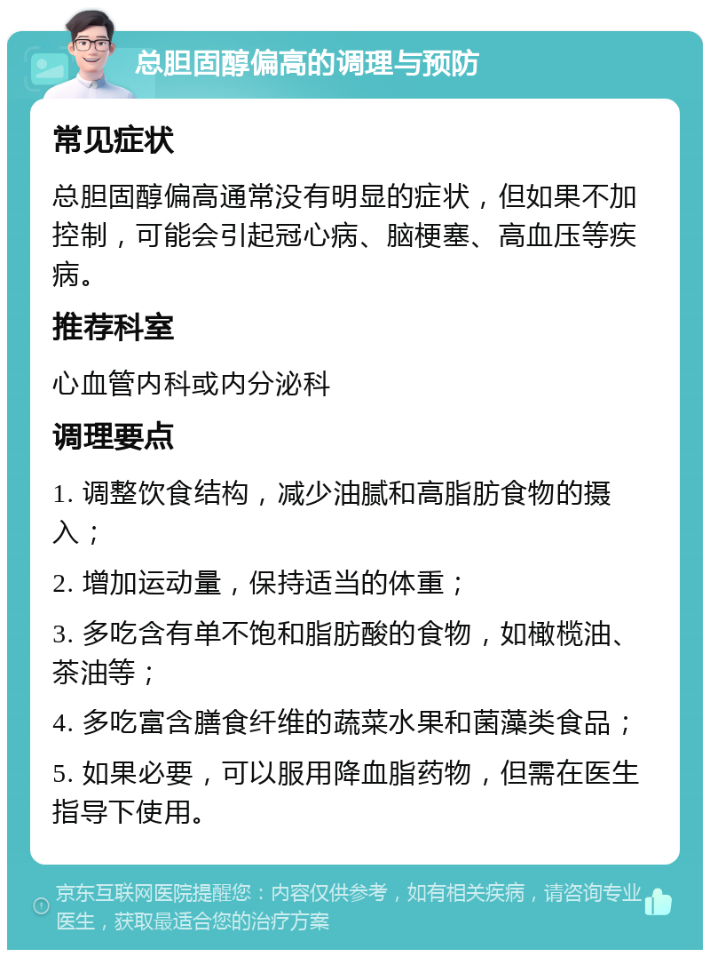 总胆固醇偏高的调理与预防 常见症状 总胆固醇偏高通常没有明显的症状，但如果不加控制，可能会引起冠心病、脑梗塞、高血压等疾病。 推荐科室 心血管内科或内分泌科 调理要点 1. 调整饮食结构，减少油腻和高脂肪食物的摄入； 2. 增加运动量，保持适当的体重； 3. 多吃含有单不饱和脂肪酸的食物，如橄榄油、茶油等； 4. 多吃富含膳食纤维的蔬菜水果和菌藻类食品； 5. 如果必要，可以服用降血脂药物，但需在医生指导下使用。