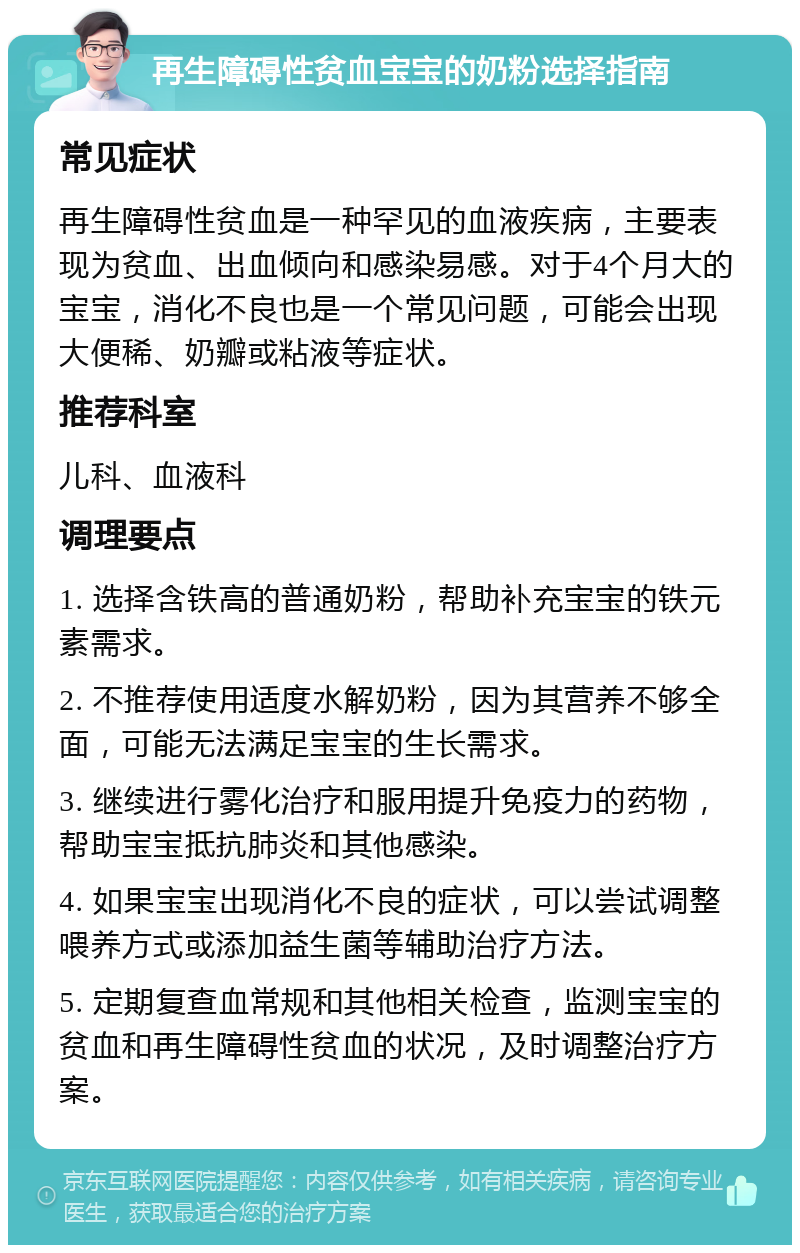 再生障碍性贫血宝宝的奶粉选择指南 常见症状 再生障碍性贫血是一种罕见的血液疾病，主要表现为贫血、出血倾向和感染易感。对于4个月大的宝宝，消化不良也是一个常见问题，可能会出现大便稀、奶瓣或粘液等症状。 推荐科室 儿科、血液科 调理要点 1. 选择含铁高的普通奶粉，帮助补充宝宝的铁元素需求。 2. 不推荐使用适度水解奶粉，因为其营养不够全面，可能无法满足宝宝的生长需求。 3. 继续进行雾化治疗和服用提升免疫力的药物，帮助宝宝抵抗肺炎和其他感染。 4. 如果宝宝出现消化不良的症状，可以尝试调整喂养方式或添加益生菌等辅助治疗方法。 5. 定期复查血常规和其他相关检查，监测宝宝的贫血和再生障碍性贫血的状况，及时调整治疗方案。