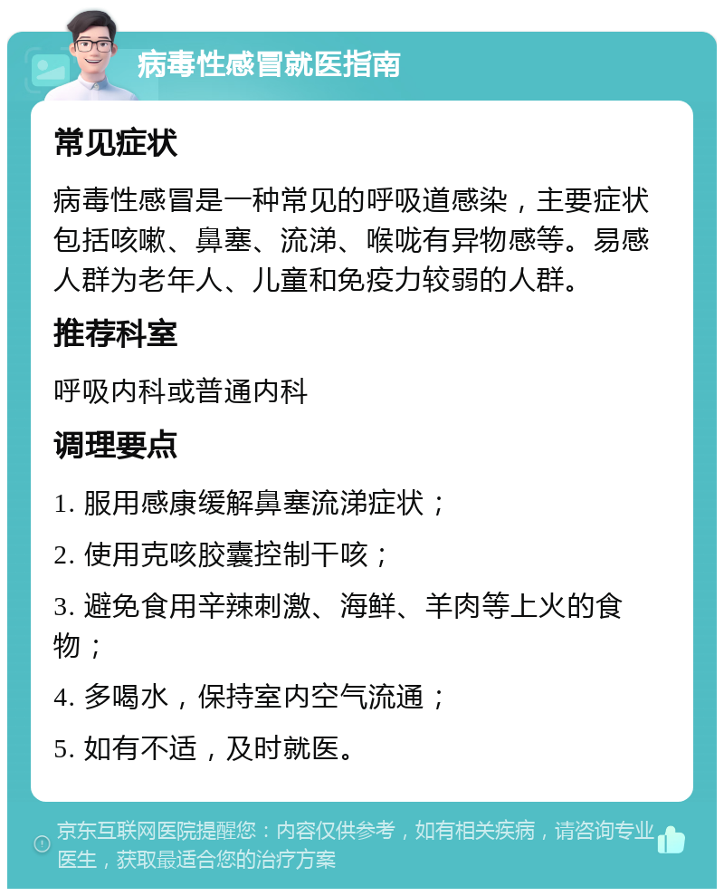 病毒性感冒就医指南 常见症状 病毒性感冒是一种常见的呼吸道感染，主要症状包括咳嗽、鼻塞、流涕、喉咙有异物感等。易感人群为老年人、儿童和免疫力较弱的人群。 推荐科室 呼吸内科或普通内科 调理要点 1. 服用感康缓解鼻塞流涕症状； 2. 使用克咳胶囊控制干咳； 3. 避免食用辛辣刺激、海鲜、羊肉等上火的食物； 4. 多喝水，保持室内空气流通； 5. 如有不适，及时就医。